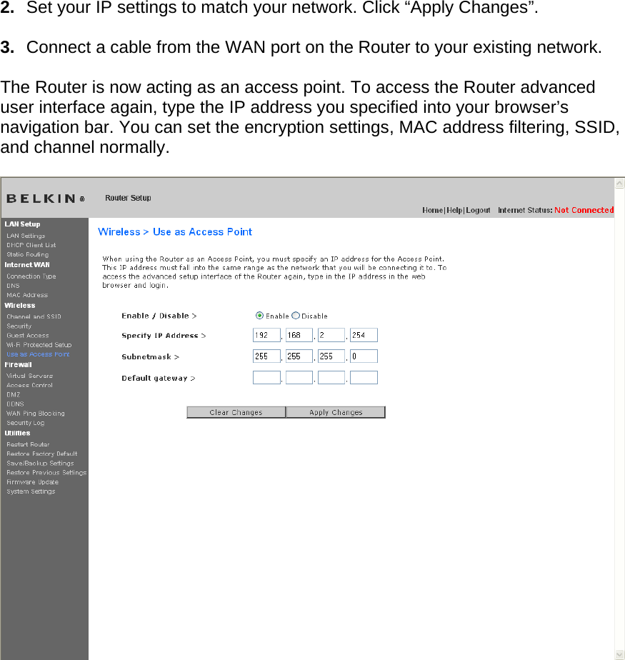  2.  Set your IP settings to match your network. Click “Apply Changes”.  3.  Connect a cable from the WAN port on the Router to your existing network.  The Router is now acting as an access point. To access the Router advanced user interface again, type the IP address you specified into your browser’s navigation bar. You can set the encryption settings, MAC address filtering, SSID, and channel normally.       