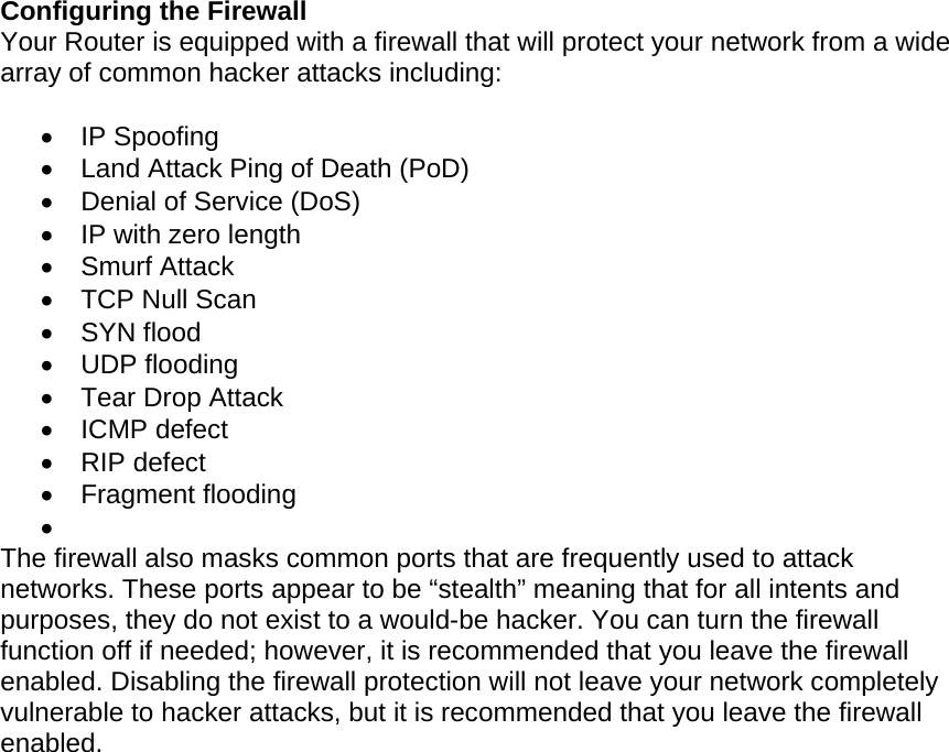   Configuring the Firewall Your Router is equipped with a firewall that will protect your network from a wide array of common hacker attacks including:   IP Spoofing   Land Attack Ping of Death (PoD)   Denial of Service (DoS)   IP with zero length  Smurf Attack  TCP Null Scan  SYN flood  UDP flooding  Tear Drop Attack  ICMP defect  RIP defect  Fragment flooding   The firewall also masks common ports that are frequently used to attack networks. These ports appear to be “stealth” meaning that for all intents and purposes, they do not exist to a would-be hacker. You can turn the firewall function off if needed; however, it is recommended that you leave the firewall enabled. Disabling the firewall protection will not leave your network completely vulnerable to hacker attacks, but it is recommended that you leave the firewall enabled.  