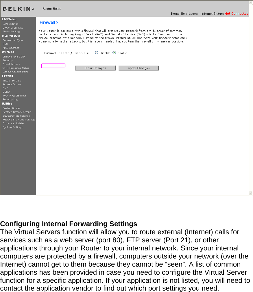      Configuring Internal Forwarding Settings The Virtual Servers function will allow you to route external (Internet) calls for services such as a web server (port 80), FTP server (Port 21), or other applications through your Router to your internal network. Since your internal computers are protected by a firewall, computers outside your network (over the Internet) cannot get to them because they cannot be “seen”. A list of common applications has been provided in case you need to configure the Virtual Server function for a specific application. If your application is not listed, you will need to contact the application vendor to find out which port settings you need.  