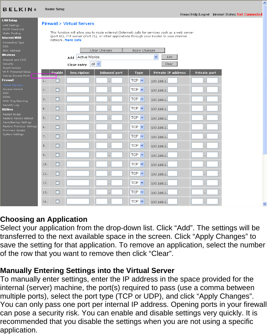    Choosing an Application Select your application from the drop-down list. Click “Add”. The settings will be transferred to the next available space in the screen. Click “Apply Changes” to save the setting for that application. To remove an application, select the number of the row that you want to remove then click “Clear”.  Manually Entering Settings into the Virtual Server To manually enter settings, enter the IP address in the space provided for the internal (server) machine, the port(s) required to pass (use a comma between multiple ports), select the port type (TCP or UDP), and click “Apply Changes”. You can only pass one port per internal IP address. Opening ports in your firewall can pose a security risk. You can enable and disable settings very quickly. It is recommended that you disable the settings when you are not using a specific application. 
