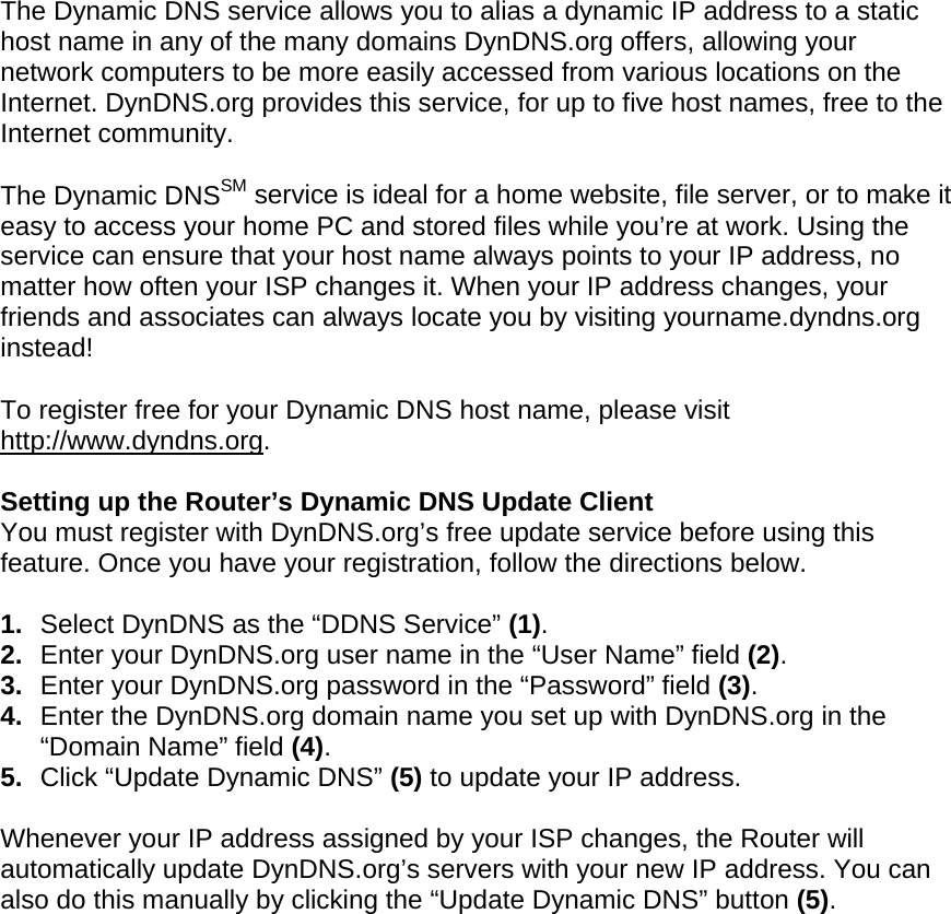  The Dynamic DNS service allows you to alias a dynamic IP address to a static host name in any of the many domains DynDNS.org offers, allowing your network computers to be more easily accessed from various locations on the Internet. DynDNS.org provides this service, for up to five host names, free to the Internet community. The Dynamic DNSSM service is ideal for a home website, file server, or to make it easy to access your home PC and stored files while you’re at work. Using the service can ensure that your host name always points to your IP address, no matter how often your ISP changes it. When your IP address changes, your friends and associates can always locate you by visiting yourname.dyndns.org instead! To register free for your Dynamic DNS host name, please visit http://www.dyndns.org. Setting up the Router’s Dynamic DNS Update Client You must register with DynDNS.org’s free update service before using this feature. Once you have your registration, follow the directions below. 1.  Select DynDNS as the “DDNS Service” (1). 2.  Enter your DynDNS.org user name in the “User Name” field (2). 3.  Enter your DynDNS.org password in the “Password” field (3). 4.  Enter the DynDNS.org domain name you set up with DynDNS.org in the “Domain Name” field (4). 5.  Click “Update Dynamic DNS” (5) to update your IP address. Whenever your IP address assigned by your ISP changes, the Router will automatically update DynDNS.org’s servers with your new IP address. You can also do this manually by clicking the “Update Dynamic DNS” button (5).   