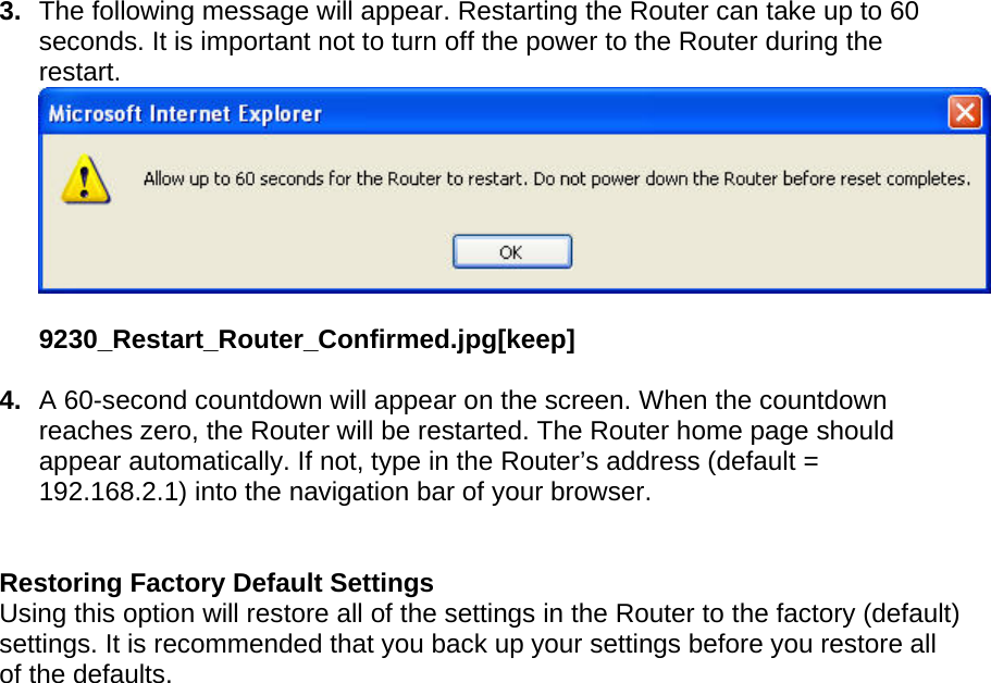  3.  The following message will appear. Restarting the Router can take up to 60 seconds. It is important not to turn off the power to the Router during the restart.  9230_Restart_Router_Confirmed.jpg[keep]  4.  A 60-second countdown will appear on the screen. When the countdown reaches zero, the Router will be restarted. The Router home page should appear automatically. If not, type in the Router’s address (default = 192.168.2.1) into the navigation bar of your browser.     Restoring Factory Default Settings Using this option will restore all of the settings in the Router to the factory (default) settings. It is recommended that you back up your settings before you restore all of the defaults. 
