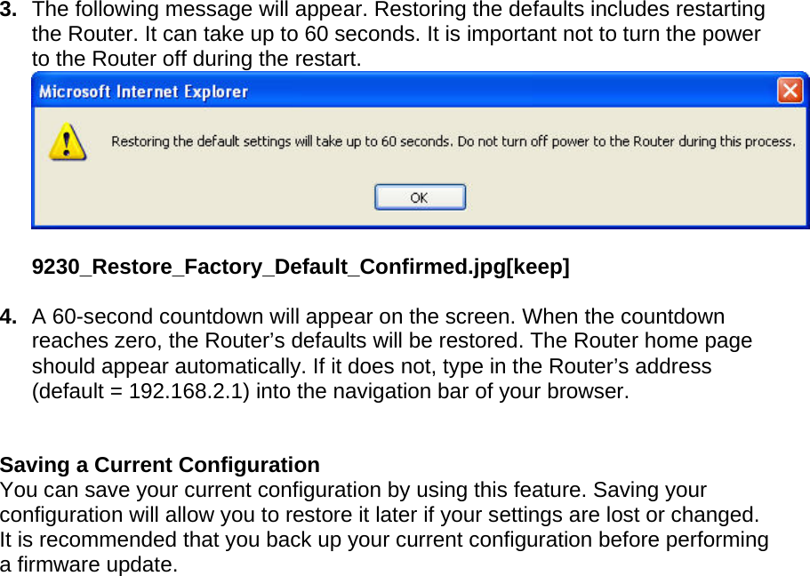  3.  The following message will appear. Restoring the defaults includes restarting the Router. It can take up to 60 seconds. It is important not to turn the power to the Router off during the restart.  9230_Restore_Factory_Default_Confirmed.jpg[keep]  4.  A 60-second countdown will appear on the screen. When the countdown reaches zero, the Router’s defaults will be restored. The Router home page should appear automatically. If it does not, type in the Router’s address (default = 192.168.2.1) into the navigation bar of your browser.    Saving a Current Configuration You can save your current configuration by using this feature. Saving your configuration will allow you to restore it later if your settings are lost or changed. It is recommended that you back up your current configuration before performing a firmware update. 
