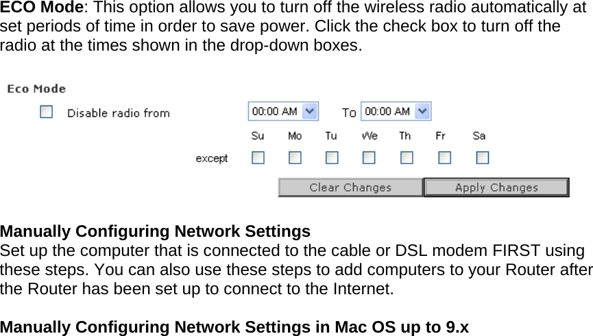   ECO Mode: This option allows you to turn off the wireless radio automatically at set periods of time in order to save power. Click the check box to turn off the radio at the times shown in the drop-down boxes.    Manually Configuring Network Settings Set up the computer that is connected to the cable or DSL modem FIRST using these steps. You can also use these steps to add computers to your Router after the Router has been set up to connect to the Internet.  Manually Configuring Network Settings in Mac OS up to 9.x  