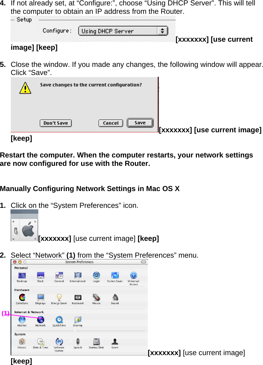  4.  If not already set, at “Configure:”, choose “Using DHCP Server”. This will tell the computer to obtain an IP address from the Router.   [xxxxxxx] [use current image] [keep]  5.  Close the window. If you made any changes, the following window will appear. Click “Save”. [xxxxxxx] [use current image] [keep]  Restart the computer. When the computer restarts, your network settings are now configured for use with the Router.   Manually Configuring Network Settings in Mac OS X   1.  Click on the “System Preferences” icon. [xxxxxxx] [use current image] [keep]  2.  Select “Network” (1) from the “System Preferences” menu. [xxxxxxx] [use current image] [keep]  2 2 (1) 