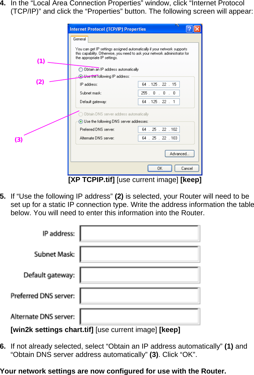  4.  In the “Local Area Connection Properties” window, click “Internet Protocol (TCP/IP)” and click the “Properties” button. The following screen will appear:   [XP TCPIP.tif] [use current image] [keep]  5.  If “Use the following IP address” (2) is selected, your Router will need to be set up for a static IP connection type. Write the address information the table below. You will need to enter this information into the Router.    [win2k settings chart.tif] [use current image] [keep]  6.  If not already selected, select “Obtain an IP address automatically” (1) and “Obtain DNS server address automatically” (3). Click “OK”.  Your network settings are now configured for use with the Router.  (1) (2) (3) 