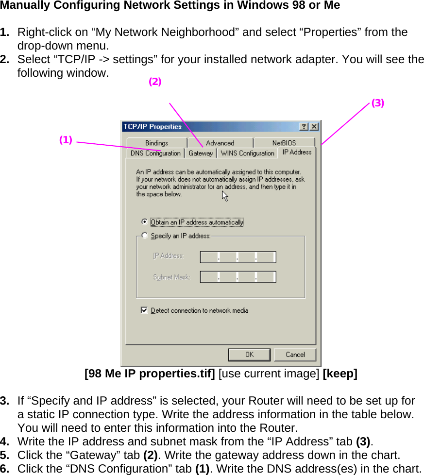  Manually Configuring Network Settings in Windows 98 or Me  1.  Right-click on “My Network Neighborhood” and select “Properties” from the drop-down menu. 2.  Select “TCP/IP -&gt; settings” for your installed network adapter. You will see the following window.     [98 Me IP properties.tif] [use current image] [keep]  3.  If “Specify and IP address” is selected, your Router will need to be set up for a static IP connection type. Write the address information in the table below. You will need to enter this information into the Router. 4.  Write the IP address and subnet mask from the “IP Address” tab (3). 5.  Click the “Gateway” tab (2). Write the gateway address down in the chart.  6.  Click the “DNS Configuration” tab (1). Write the DNS address(es) in the chart.  (1) (2)(3) 
