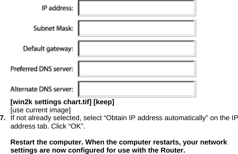     [win2k settings chart.tif] [keep] [use current image] 7.  If not already selected, select “Obtain IP address automatically” on the IP address tab. Click “OK”.   Restart the computer. When the computer restarts, your network settings are now configured for use with the Router.    