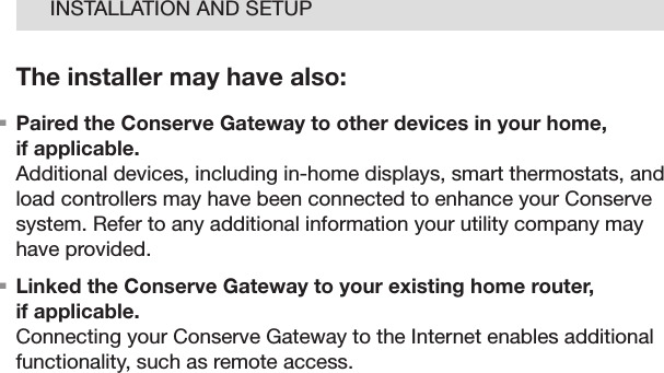 08INSTALLATION AND SETUPThe installer may have also:.  Paired the Conserve Gateway to other devices in your home,  if applicable. Additional devices, including in-home displays, smart thermostats, and load controllers may have been connected to enhance your Conserve system. Refer to any additional information your utility company may have provided..  Linked the Conserve Gateway to your existing home router,  if applicable. Connecting your Conserve Gateway to the Internet enables additional functionality, such as remote access.