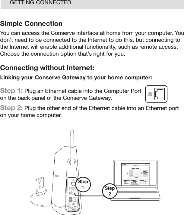 11GETTING CONNECTEDSimple ConnectionYou can access the Conserve interface at home from your computer. You don’t need to be connected to the Internet to do this, but connecting to the Internet will enable additional functionality, such as remote access. Choose the connection option that’s right for you. Connecting without Internet:Linking your Conserve Gateway to your home computer: Step 1: Plug an Ethernet cable into the Computer Port on the back panel of the Conserve Gateway. Step 2: Plug the other end of the Ethernet cable into an Ethernet port  on your home computer.Step2 Step 1