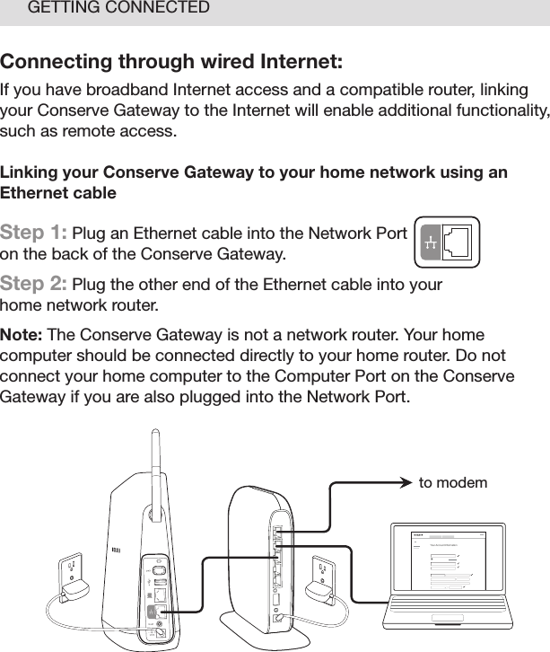 13GETTING CONNECTEDConnecting through wired Internet:If you have broadband Internet access and a compatible router, linking your Conserve Gateway to the Internet will enable additional functionality, such as remote access. Linking your Conserve Gateway to your home network using an Ethernet cable Step 1: Plug an Ethernet cable into the Network Port on the back of the Conserve Gateway. Step 2: Plug the other end of the Ethernet cable into your home network router.Note: The Conserve Gateway is not a network router. Your home computer should be connected directly to your home router. Do not connect your home computer to the Computer Port on the Conserve Gateway if you are also plugged into the Network Port. Your Account I nformationto modem