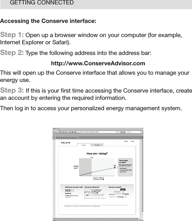 14GETTING CONNECTEDAccessing the Conserve interface:Step 1: Open up a browser window on your computer (for example, Internet Explorer or Safari). Step 2: Type the following address into the address bar:http://www.ConserveAdvisor.comThis will open up the Conserve interface that allows you to manage your energy use.Step 3: If this is your ﬁ rst time accessing the Conserve interface, create an account by entering the required information.Then log in to access your personalized energy management system.