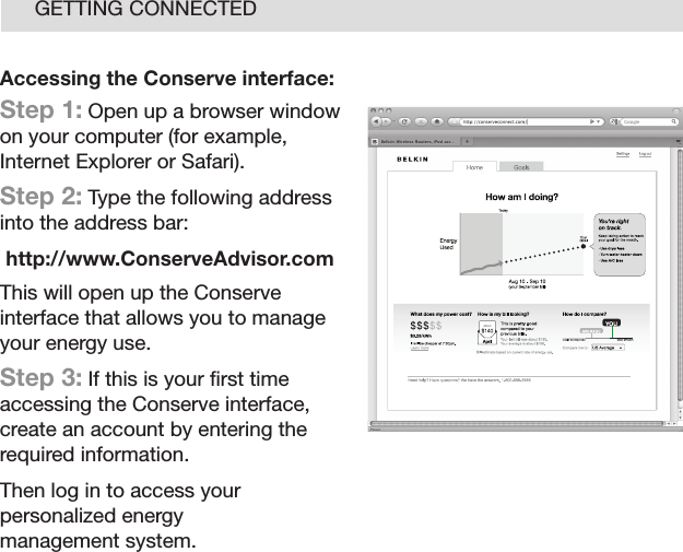 16GETTING CONNECTEDAccessing the Conserve interface:Step 1: Open up a browser window on your computer (for example, Internet Explorer or Safari).Step 2: Type the following address into the address bar:http://www.ConserveAdvisor.comThis will open up the Conserve interface that allows you to manage your energy use.Step 3: If this is your ﬁ rst time accessing the Conserve interface, create an account by entering the required information.Then log in to access your personalized energy management system.