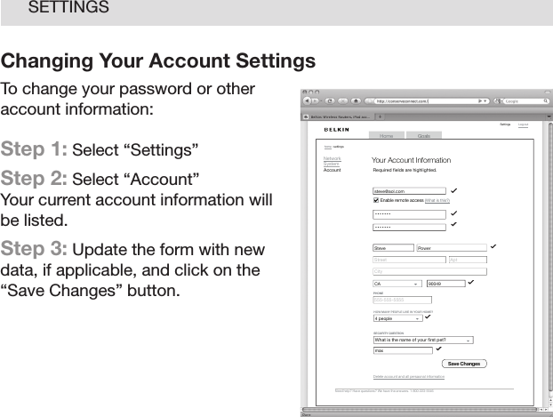 20SETTINGSChanging Your Account SettingsTo change your password or other account information: Step 1: Select “Settings”  Step 2: Select “Account” Your current account information will be listed.Step 3: Update the form with new data, if applicable, and click on the “Save Changes” button.GoalsHomeLog  out    Setti ngshome  : se tting sNeed  help?  Have  quest ions?  We  hav e the  answe rs. 1 -800-2 23-55 46NetworkSystemAccountYour Account InformationRequired ﬁ elds are highlighted.Sav e Cha n gesCityStreetsteve@aol.com • • • • • • • • • • • • • •AptSteve PowerCA                 90049555-555-5555PHON EDel ete  acco unt  and a ll p ersa onal  inf orma tionWhat is the name of your ﬁ rst pet?        SECU RITY  QUE STIO NmaxHOW  MANY P EOPLE  LIVE  IN YO UR HOM E?4 people           Ena ble  remo te a ccess  (What  is  this ?)
