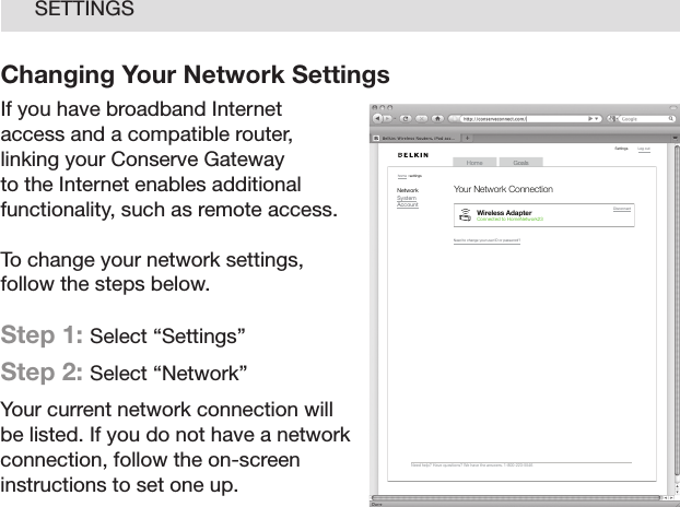 21SETTINGSChanging Your Network SettingsIf you have broadband Internet access and a compatible router, linking your Conserve Gateway to the Internet enables additional functionality, such as remote access. To change your network settings, follow the steps below.Step 1: Select “Settings”  Step 2: Select “Network” Your current network connection will be listed. If you do not have a network connection, follow the on-screen instructions to set one up.GoalsHomeLog  out    Need  help?  Have  quest ions?  We  hav e the  answe rs. 1 -800-2 23-55 46Setti ngshome  : se tting sNetworkSystemAccountNeed  to ch ange  your u ser I D or p asswo rd?Wireless AdapterCon nected  to Ho meNet work23Disco nnec tYour Network Connection