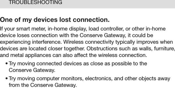 24TROUBLESHOOTINGOne of my devices lost connection.If your smart meter, in-home display, load controller, or other in-home device loses connection with the Conserve Gateway, it could be experiencing interference. Wireless connectivity typically improves when devices are located closer together. Obstructions such as walls, furniture, and metal appliances can also affect the wireless connection. •Trymovingconnecteddevicesascloseaspossibletothe Conserve Gateway. •Trymovingcomputermonitors,electronics,andotherobjectsawayfrom the Conserve Gateway. 