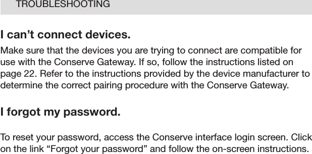 26TROUBLESHOOTINGI can’t connect devices.Make sure that the devices you are trying to connect are compatible for use with the Conserve Gateway. If so, follow the instructions listed on page 22. Refer to the instructions provided by the device manufacturer to determine the correct pairing procedure with the Conserve Gateway. I forgot my password.To reset your password, access the Conserve interface login screen. Click on the link “Forgot your password” and follow the on-screen instructions. 