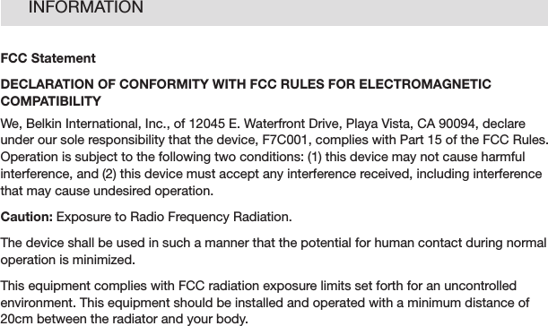 33INFORMATIONFCC StatementDECLARATION OF CONFORMITY WITH FCC RULES FOR ELECTROMAGNETIC COMPATIBILITYWe, Belkin International, Inc., of 12045 E. Waterfront Drive, Playa Vista, CA 90094, declare under our sole responsibility that the device, F7C001, complies with Part 15 of the FCC Rules. Operationissubjecttothefollowingtwoconditions:(1)thisdevicemaynotcauseharmfulinterference, and (2) this device must accept any interference received, including interference that may cause undesired operation.Caution: Exposure to Radio Frequency Radiation.The device shall be used in such a manner that the potential for human contact during normal operation is minimized.This equipment complies with FCC radiation exposure limits set forth for an uncontrolled environment. This equipment should be installed and operated with a minimum distance of 20cm between the radiator and your body.