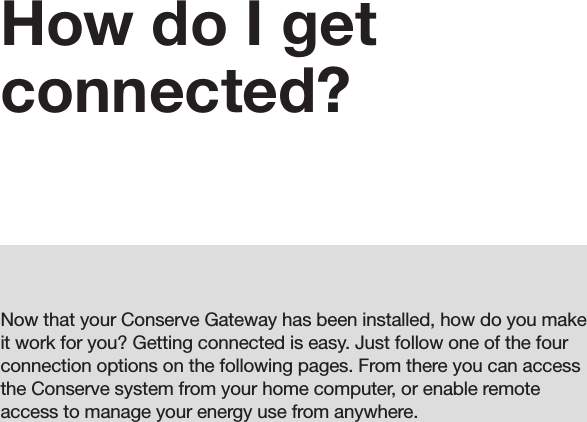 09How do I get connected?Now that your Conserve Gateway has been installed, how do you make it work for you? Getting connected is easy. Just follow one of the four connection options on the following pages. From there you can access the Conserve system from your home computer, or enable remote access to manage your energy use from anywhere.09