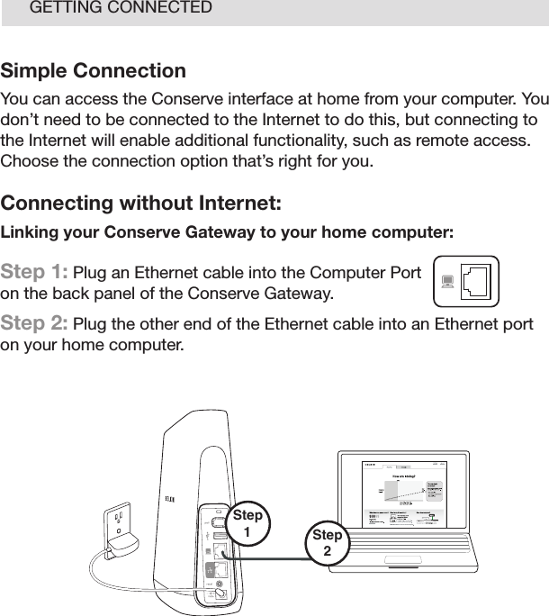 11GETTING CONNECTEDSimple ConnectionYou can access the Conserve interface at home from your computer. You don’t need to be connected to the Internet to do this, but connecting to the Internet will enable additional functionality, such as remote access. Choose the connection option that’s right for you. Connecting without Internet:Linking your Conserve Gateway to your home computer: Step 1: Plug an Ethernet cable into the Computer Port on the back panel of the Conserve Gateway. Step 2: Plug the other end of the Ethernet cable into an Ethernet port  on your home computer.Step2 Step 1