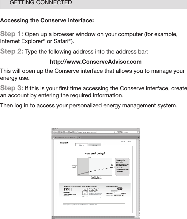 12GETTING CONNECTEDAccessing the Conserve interface: Step 1: Open up a browser window on your computer (for example, Internet Explorer® or Safari®).Step 2: Type the following address into the address bar:http://www.ConserveAdvisor.comThis will open up the Conserve interface that allows you to manage your energy use.Step 3: If this is your ﬁrst time accessing the Conserve interface, create an account by entering the required information.Then log in to access your personalized energy management system.