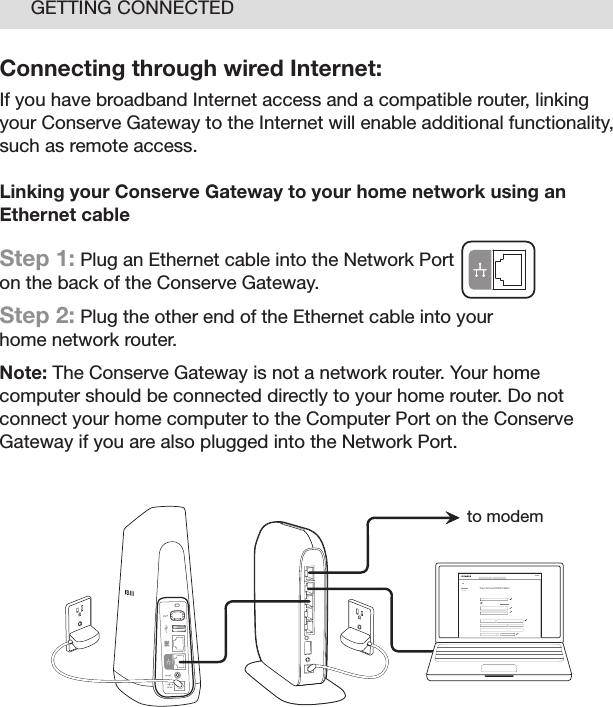 13GETTING CONNECTEDConnecting through wired Internet:If you have broadband Internet access and a compatible router, linking your Conserve Gateway to the Internet will enable additional functionality, such as remote access. Linking your Conserve Gateway to your home network using an Ethernet cable Step 1: Plug an Ethernet cable into the Network Port  on the back of the Conserve Gateway. Step 2: Plug the other end of the Ethernet cable into your  home network router.Note: The Conserve Gateway is not a network router. Your home computer should be connected directly to your home router. Do not connect your home computer to the Computer Port on the Conserve Gateway if you are also plugged into the Network Port. Your Account I nformationto modem