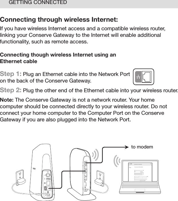 15GETTING CONNECTEDConnecting through wireless Internet:If you have wireless Internet access and a compatible wireless router, linking your Conserve Gateway to the Internet will enable additional functionality, such as remote access.  Connecting though wireless Internet using an  Ethernet cableStep 1: Plug an Ethernet cable into the Network Port  on the back of the Conserve Gateway. Step 2: Plug the other end of the Ethernet cable into your wireless router.Note: The Conserve Gateway is not a network router. Your home computer should be connected directly to your wireless router. Do not connect your home computer to the Computer Port on the Conserve Gateway if you are also plugged into the Network Port.Your Account I nformationto modem