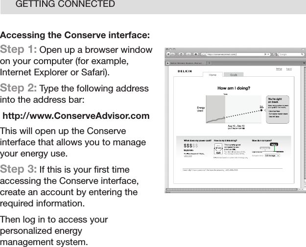 16GETTING CONNECTEDAccessing the Conserve interface:Step 1: Open up a browser window on your computer (for example, Internet Explorer or Safari).Step 2: Type the following address into the address bar:http://www.ConserveAdvisor.comThis will open up the Conserve interface that allows you to manage your energy use.Step 3: If this is your ﬁrst time accessing the Conserve interface, create an account by entering the required information.Then log in to access your personalized energy  management system.