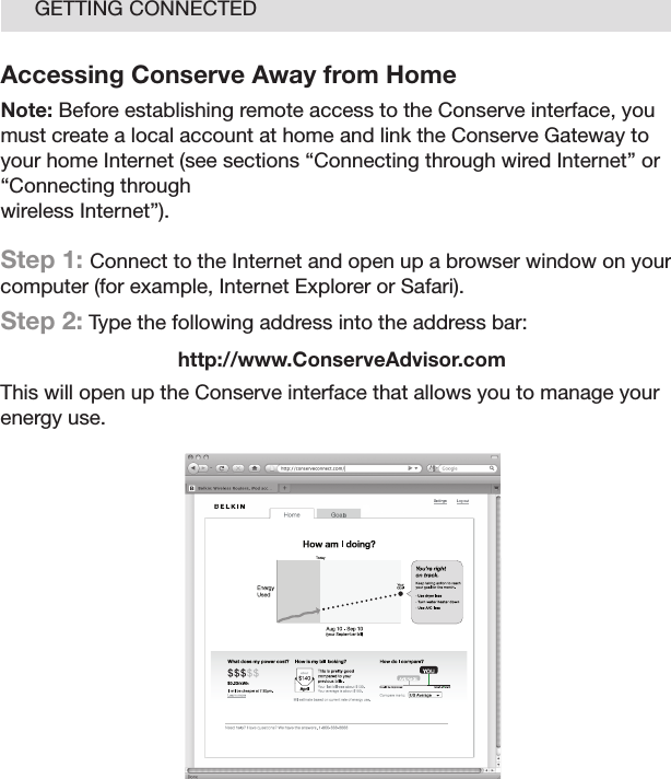 17GETTING CONNECTEDAccessing Conserve Away from HomeNote: Before establishing remote access to the Conserve interface, you must create a local account at home and link the Conserve Gateway to your home Internet (see sections “Connecting through wired Internet” or “Connecting through  wireless Internet”).Step 1: Connect to the Internet and open up a browser window on your computer (for example, Internet Explorer or Safari).Step 2: Type the following address into the address bar:http://www.ConserveAdvisor.comThis will open up the Conserve interface that allows you to manage your energy use.