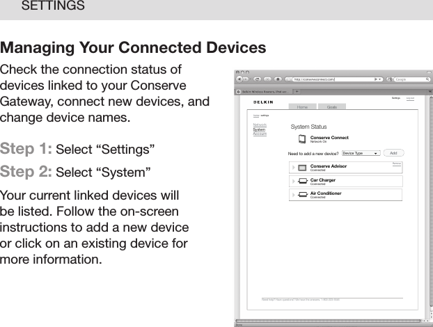 22SETTINGSManaging Your Connected Devices Check the connection status of devices linked to your Conserve Gateway, connect new devices, and change device names.Step 1: Select “Settings”  Step 2: Select “System”Your current linked devices will be listed. Follow the on-screen instructions to add a new device  or click on an existing device for  more information.GoalsHomeLog o ut    Need  help?  Have  quest ions?  We  hav e the  answe rs. 1- 800-2 23-554 6Setti ngshome  : set tingsNetworkSystemAccountNeed to add a new device? Device Type        Air  ConditionerConnect edCar  ChargerConnect edSystem StatusCon serve ConnectNet work O nCon serve AdvisorConnect edAd dRemov e