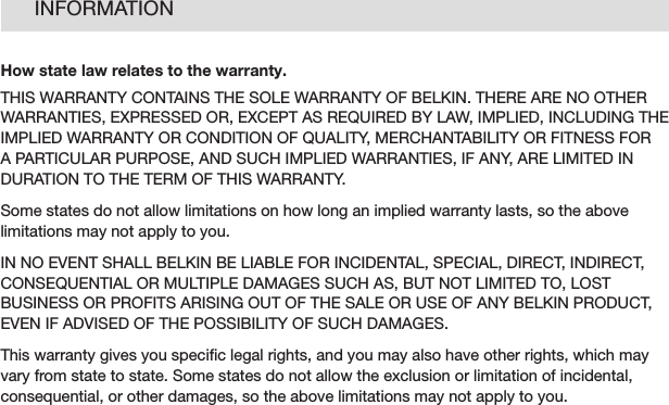 32INFORMATIONHow state law relates to the warranty.THIS WARRANTY CONTAINS THE SOLE WARRANTY OF BELKIN. THERE ARE NO OTHER WARRANTIES, EXPRESSED OR, EXCEPT AS REQUIRED BY LAW, IMPLIED, INCLUDING THE IMPLIED WARRANTY OR CONDITION OF QUALITY, MERCHANTABILITY OR FITNESS FOR A PARTICULAR PURPOSE, AND SUCH IMPLIED WARRANTIES, IF ANY, ARE LIMITED IN DURATION TO THE TERM OF THIS WARRANTY.Some states do not allow limitations on how long an implied warranty lasts, so the above limitations may not apply to you.IN NO EVENT SHALL BELKIN BE LIABLE FOR INCIDENTAL, SPECIAL, DIRECT, INDIRECT, CONSEQUENTIAL OR MULTIPLE DAMAGES SUCH AS, BUT NOT LIMITED TO, LOST BUSINESS OR PROFITS ARISING OUT OF THE SALE OR USE OF ANY BELKIN PRODUCT, EVEN IF ADVISED OF THE POSSIBILITY OF SUCH DAMAGES.This warranty gives you speciﬁc legal rights, and you may also have other rights, which may vary from state to state. Some states do not allow the exclusion or limitation of incidental, consequential, or other damages, so the above limitations may not apply to you.