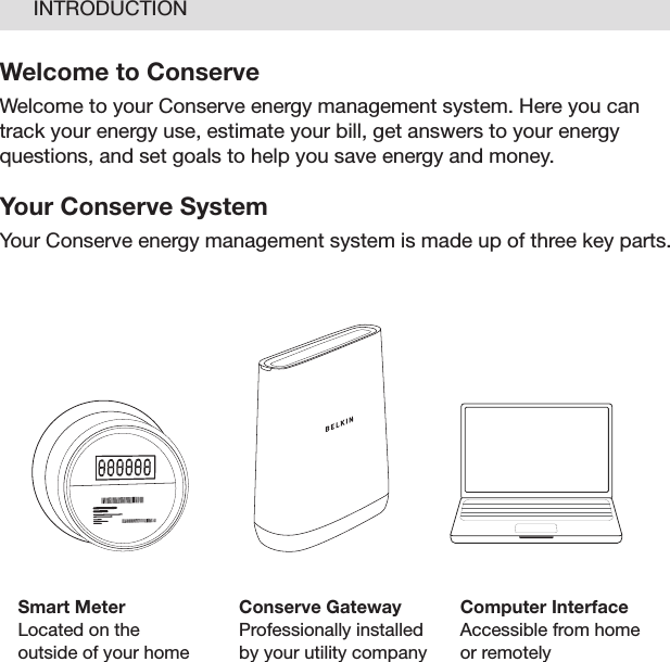 04Welcome to ConserveWelcome to your Conserve energy management system. Here you can track your energy use, estimate your bill, get answers to your energy questions, and set goals to help you save energy and money. Your Conserve SystemYour Conserve energy management system is made up of three key parts.INTRODUCTIONSmart MeterLocated on the  outside of your homeConserve GatewayProfessionally installed by your utility companyComputer InterfaceAccessible from home or remotely