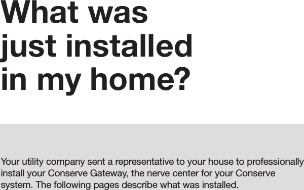 05What was  just installed in my home?Your utility company sent a representative to your house to professionally install your Conserve Gateway, the nerve center for your Conserve system. The following pages describe what was installed.05