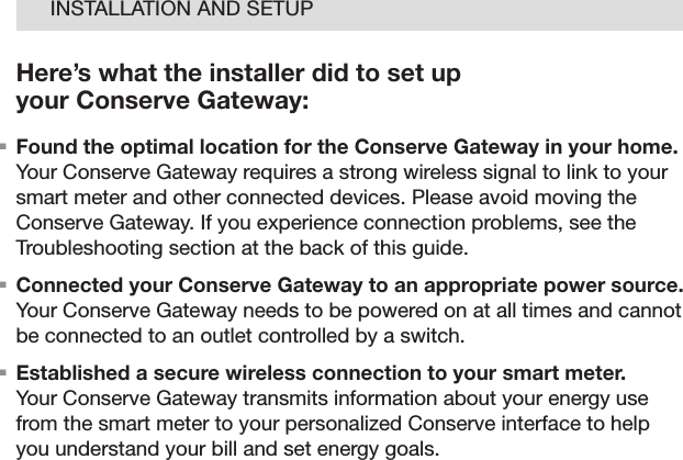 07INSTALLATION AND SETUPHere’s what the installer did to set up  your Conserve Gateway:. Found the optimal location for the Conserve Gateway in your home. Your Conserve Gateway requires a strong wireless signal to link to your smart meter and other connected devices. Please avoid moving the Conserve Gateway. If you experience connection problems, see the Troubleshooting section at the back of this guide.. Connected your Conserve Gateway to an appropriate power source. Your Conserve Gateway needs to be powered on at all times and cannot be connected to an outlet controlled by a switch. . Established a secure wireless connection to your smart meter. Your Conserve Gateway transmits information about your energy use from the smart meter to your personalized Conserve interface to help you understand your bill and set energy goals.