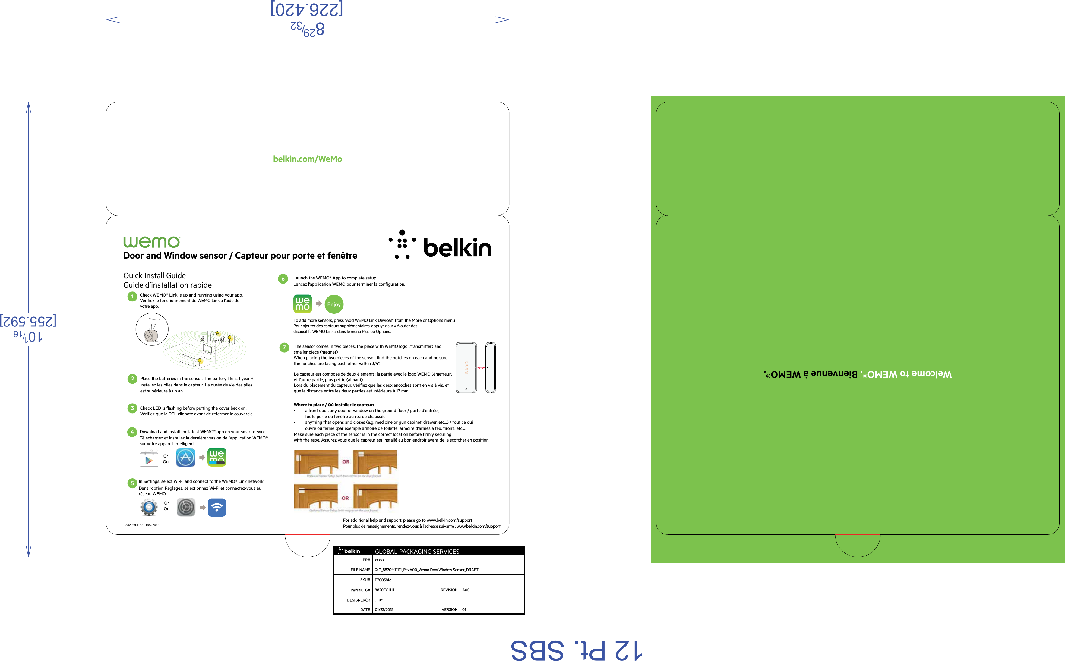 Welcome to WEMO®. Bienvenue à WEMO®.belkin.com/WeMo8820fcDRAFT Rev. A00Quick Install Guide Guide d’installation rapideFor additional help and support, please go to www.belkin.com/supportPour plus de renseignements, rendez-vous à l’adresse suivante : www.belkin.com/supportDoor and Window sensor / Capteur pour porte et fenêtreCheck WEMO® Link is up and running using your app.  Vérifiez le fonctionnement de WEMO Link à l’aide de votre app.Launch the WEMO® App to complete setup. Lancez l’application WEMO pour terminer la configuration. 1Place the batteries in the sensor. The battery life is 1 year +. Installez les piles dans le capteur. La durée de vie des piles est supérieure à un an. 2Check LED is flashing before putting the cover back on.Vérifiez que la DEL clignote avant de refermer le couvercle. . 3 EnjoyTo add more sensors, press “Add WEMO Link Devices” from the More or Options menu Pour ajouter des capteurs supplémentaires, appuyez sur « Ajouter des dispositifs WEMO Link » dans le menu Plus ou Options.Download and install the latest WEMO® app on your smart device.Téléchargez et installez la dernière version de l’application WEMO®.sur votre appareil intelligent.  4Or OuIn Settings, select Wi-Fi and connect to the WEMO® Link network.Dans l’option Réglages, sélectionnez Wi-Fi et connectez-vous au réseau WEMO. Or OuThe sensor comes in two pieces: the piece with WEMO logo (transmitter) and smaller piece (magnet)        When placing the two pieces of the sensor, find the notches on each and be sure the notches are facing each other within 3/4”.Where to place / Où installer le capteur:•  a front door, any door or window on the ground floor / porte d’entrée , toute porte ou fenêtre au rez de chaussée•  anything that opens and closes (e.g. medicine or gun cabinet, drawer, etc...) / tout ce qui ouvre ou ferme (par exemple armoire de toilette, armoire d’armes à feu, tiroirs, etc...) Make sure each piece of the sensor is in the correct location before firmly securing with the tape. Assurez vous que le capteur est installé au bon endroit avant de le scotcher en position.Le capteur est composé de deux éléments: la partie avec le logo WEMO (émetteur)  et l’autre partie, plus petite (aimant)Lors du placement du capteur, vérifiez que les deux encoches sont en vis à vis, et que la distance entre les deux parties est inférieure à 17 mm 5 6 712 Pt. SBS 829/32[226.420]101/16[255.592] GLOBAL PACKAGING SERVICESPR# xxxxxFILE NAME QIG_8820fc11111_RevA00_Wemo DoorWindow Sensor_DRAFTSKU# F7C038fc8820FC11111 REVISION A00JLucDATE VERSION 0101/23/2015