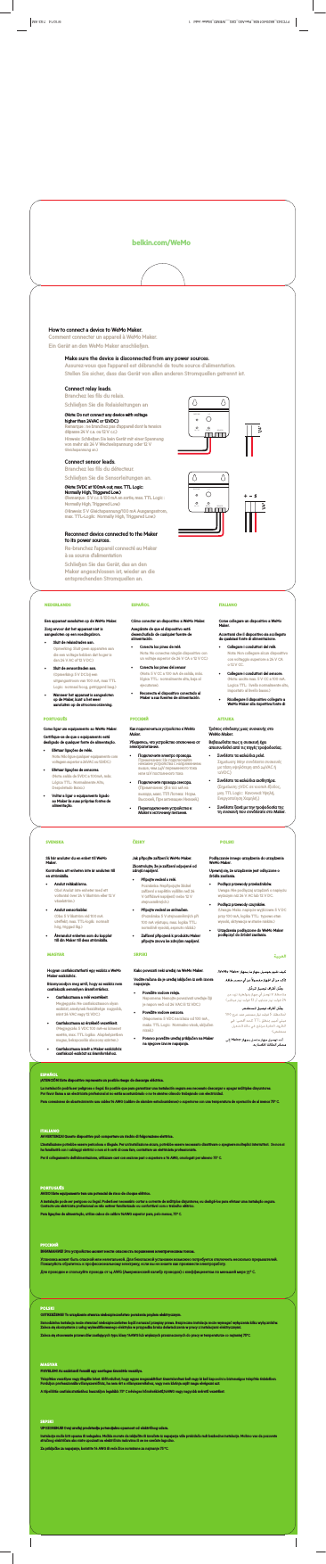 RELAY5V / 1ARESTORE I / OSENSORRELAY5V / 1ARESTORE I / OSENSORbelkin.com/WeMoHow to connect a device to WeMo Maker. Comment connecter un appareil à WeMo Maker.Ein Gerät an den WeMo Maker anschließen.Make sure the device is disconnected from any power sources. Assurez-vous que l’appareil est débranché de toute source d’alimentation.Stellen Sie sicher, dass das Gerät von allen anderen Stromquellen getrennt ist. Reconnect device connected to the Maker to its power sources. Re-branchez l’appareil connecté au Maker à sa source d’alimentationSchließen Sie das Gerät, das an den Maker angeschlossen ist, wieder an die entsprechenden Stromquellen an.Connect relay leads. Branchez les fils du relais. Schließen Sie die Relaisleitungen an(Note: Do not connect any device with voltage  higher than 24VAC or 12VDC.) Remarque : ne branchez pas d’appareil dont la tension dépasse 24 V c.a. ou 12 V c.c.)Hinweis: Schließen Sie kein Gerät mit einer Spannung von mehr als 24 V Wechselspannung oder 12 V Gleichspannung an.)(Note: 5VDC at 100mA out, max. TTL Logic:  Normally High, Triggered Low.) (Remarque : 5 V c.c. à 100 mA en sortie, max. TTL Logic :  Normally High, Triggered Low.)(Hinweis: 5 V Gleichspannung/100 mA Ausgangsstrom, max. TTL-Logik:  Normally High, Triggered Low.)Connect sensor leads. Branchez les fils du détecteur.Schließen Sie die Sensorleitungen an.Sie können sowohl Relaisleitungen als auch Sensorleitungen an Ihren WeMo Maker anschließen oder In Settings, select Wi-Fi. Connect to WeMo network.Sous Paramètres, sélectionnez Wi-Fi. Connectez-Wählen Sie in den Einstellungen Wi-Fi (WLAN) tellen Sie eine Verbindung zum WeMo-Launch the WeMo App to complete the setup. Ouvrez l’appli WeMo pour terminer l’installation.Podłącz do źródła zasilania USB.zęści Settings (Ustawienia) NEDERLANDSEen apparaat aansluiten op de WeMo Maker.Zorg ervoor dat het apparaat niet is aangesloten op een voedingsbron.s Sluit de relaisdraden aan. Opmerking: Sluit geen apparaten aan die een voltage hebben dat hoger is dan 24 V AC of 12 V DC.)s Sluit de sensordraden aan. (Opmerking: 5 V DC bij een uitgangsstroom van 100 mA, max TTL Logic:  normaal hoog, getriggerd laag.)s Wanneer het apparaat is aangesloten op de Maker, kunt u het weer aansluiten op de stroomvoorziening.ESPAÑOLCómo conectar un dispositivo a WeMo Maker.Asegúrate de que el dispositivo está desenchufado de cualquier fuente de alimentación.s Conecta los pines de relé. Nota: No conectes ningún dispositivo con un voltaje superior de 24 V CA o 12 V CC.)s Conecta los pines del sensor (Nota: 5 V CC a 100 mA de salida, máx. lógica TTL:  normalmente alta, baja al ejecutarse). s Reconecta el dispositivo conectado al Maker a sus fuentes de alimentación.ITALIANOCome collegare un dispositivo a WeMo Maker. Accertarsi che il dispositivo sia scollegato da qualsiasi fonte di alimentazione. s Collegare i conduttori del relè. Nota: Non collegare alcun dispositivo con voltaggio superiore a 24 V CA o 12 V CC.s Collegare i conduttori del sensore. (Nota: uscita max. 5 V CC a 100 mA. Logica TTL:  livello normalmente alto, impostato al livello basso.)s Ricollegare il dispositivo collegato a WeMo Maker alla rispettiva fonte di SVENSKASå här ansluter du en enhet till WeMo Maker.Kontrollera att enheten inte är ansluten till en strömkälla.s Anslut reläkablarna. Obs! Anslut inte enheter med ett voltantal över 24 V likström eller 12 V växelström.)s Anslut sensorkablar. (Obs: 5 V likström vid 100 mA uteekt, max. TTL-logik:  normalt hög, triggad låg.)s Återanslut enheten som du kopplat till din Maker till dess strömkälla.ČESKYJak připojíte zařízení k WeMo Maker.Zkontrolujte, že je zařízení odpojené od zdrojů napájení.s Připojte vedení s relé. Poznámka: Nepřipojujte žádné zařízení s napětím vyšším než 24 V (střídavé napájení) nebo 12 V stejnosměrných.)s Připojte vedení se snímačem. (Poznámka: 5 V stejnosměrných při 100 mA výstupu, max. logika TTL:  normálně vysoká, sepnuto nízká.)s Zařízení připojená k produktu Maker připojte znovu ke zdrojům napájení.POLSKIPodłączanie innego urządzenia do urządzenia WeMo Maker.Upewnij się, że urządzenie jest odłączone o źródła zasilania.s Podłącz przewody przekaźników. Uwaga: Nie podłączaj urządzeń o napięciu wyższym niż 24 V AC lub 12 V DC.s Podłącz przewody czujników. (Uwaga: Maks. napięcie wyjściowe: 5 V DC przy 100 mA, logika TTL:  typowo stan wysoki, aktywacja w stanie niskim.)s Urządzenia podłączone do WeMo Maker podłączyć do źródeł zasilania.MAGYARHogyan csatlakoztatható egy eszköz a WeMo Maker eszközhöz.Bizonyosodjon meg arról, hogy az eszköz nem csatlakozik semmilyen áramforráshoz.s Csatlakoztassa a relé vezetékeit. Megjegyzés: Ne csatlakoztasson olyan eszközt, amelynek feszültsége  nagyobb, mint 24 VAC vagy 12 VDC.)s Csatlakoztassa az érzékelő vezetékeit. (Megjegyzés: 5 VDC 100 mA-es kimenet esetén, max. TTL logika:  Alaphelyzetben magas, bekapcsolás alacsony szinten.)s Csatlakoztassa ismét a Maker eszközhöz csatlakozó eszközt az áramforráshoz.SRPSKIKako povezati neki uređaj na WeMo Maker.Vodite računa da je uređaj isključen iz svih izvora napajanja.s Povežite vodove releja. Napomena: Nemojte povezivati uređaje čiji je napon veći od 24 VAC ili 12 VDC.)s Povežite vodove senzora. (Napomena: 5 VDC na izlazu od 100 mA , maks. TTL Logic:  Normalno visok, uključen nizak.)s Ponovo povežite uređaj priključen na Maker na njegove izvore napajanja.ofessional electrician if tallation sécuri-ere Sicherungen er wenden.talleren. Als u geen ν στε άνετα tallation. Kontakta en behörig provádět elektrikářskou ESPAÑOL¡ATENCIÓN! Este dispositivo representa un posible riesgo de descarga eléctrica.La instalación podría ser peligrosa o ilegal. Es posible que para garantizar una instalación segura sea necesario descargar o apagar múltiples disyuntores.   Por favor llama a un electricista profesional si no estás acostumbrado o no te sientes cómodo trabajando con electricidad.Para conexiones de abastecimiento usa cables 14 AWG (calibre de alambre estadounidense) o superiores con una temperatura de operación de al menos 75º C. ITALIANOAVVERTENZA! Questo dispositivo può comportare un rischio di folgorazione elettrica. L’installazione potrebbe essere pericolosa o illegale. Per un’installazione sicura, potrebbe essere necessario disattivare o spegnere molteplici interruttori.  Se non si ha familiarità con i cablaggi elettrici o non si è certi di cosa fare, contattare un elettricista professionista.Per il collegamento dell’alimentazione, utilizzare cavi con sezione pari o superiore a 14 AWG, omologati per almeno 75° C. PORTUGUÊSAVISO! Este equipamento tem um potencial de risco de choque elétrico.A instalação pode ser perigosa ou ilegal. Poderá ser necessário cortar a corrente de múltiplos disjuntores, ou desligá-los para efetuar uma instalação segura. Contacte um eletricista profissional se não estiver familiarizado ou confortável com o trabalho elétrico.Para ligações de alimentação, utilize cabos de calibre 14AWG superior para, pelo menos, 75º C. РУССКИЙВНИМАНИЕ! Это устройство может нести опасность поражения электрическим током.Установка может быть опасной или нелегальной. Для безопасной установки возможно потребуется отключить несколько прерывателей. Пожалуйста обратитесь к профессиональному электрику, если вы не знаете как произвести электроработу.Для проводки и спользуйте провода от 14 AWG (Американский калибр проводов) с коэффициентом по меньшей мере 75º C. POLSKIOSTRZEŻENIE! To urządzenie stwarza niebezpieczeństwo porażenia prądem elektrycznym.Samodzielna instalacja może stwarzać niebezpieczeństwo bądź naruszać przepisy prawa. Bezpieczna instalacja może wymagać wyłączenia kilku wyłączników. Zaleca się skorzystanie z usług wykwalifikowanego elektryka w przypadku braku doświadczenia w pracy z instalacjami elektrycznymi.Zaleca się stosowanie przewodów zasilających typu klasy 14AWG lub większych przeznaczonych do pracy w temperaturze co najmniej 75°C. MAGYARFIGYELEM! Az eszköznél fennáll egy esetleges áramütés veszélye.Telepítése veszélyes vagy illegális lehet. Előfordulhat, hogy egyes megszakítókat áramtalanítani kell vagy ki kell kapcsolni a biztonságos telepítés érdekében. Forduljon professzionális villanyszerelőhöz, ha nem ért a villanyszereléshez, vagy nem kívánja saját maga elvégezni azt.A tápellátás csatlakoztatásához használjon legalább 75º C névleges hőmérsékletű,14AWG vagy nagyobb méretű vezetéket.  SRPSKIUPOZORENJE! Ovaj uređaj predstavlja potencijalnu opasnost od električnog udara.Instalacije može biti opasna ili nelegalna. Možda morate da isključite ili izvučete iz napajanja više prekidača radi bezbedne instalacije. Molimo vas da pozovete stručnog električara ako niste upoznati sa električnim radovima ili se ne osećate lagodno.Za priključke za napajanje, koristite 14 AWG ili veće žice normirane za najmanje 75 ºC. PORTUGUÊSComo ligar um equipamento ao WeMo Maker.Certifique-se de que o equipamento está desligado de qualquer fonte de alimentação.s Efetuar ligações de relés. Nota: Não ligue qualquer equipamento com voltagem superior a 24VAC ou 12VDC.)s Efetuar ligações de sensores. (Nota: saída de 5VDC a 100mA, máx. Lógica TTL:  Normalmente Alto, Despoletado Baixo.)s Voltar a ligar o equipamento ligado ao Maker às suas próprias fontes de alimentação.РУССКИЙКак подключиться устройство к WeMo Maker.Убедитесь, что устройство отключено от электропитания.Ȅ Подключите электро провода. Примечание: Не подключайте никакие устройства с напряжением выше, чем 24V переменного тока или 12V постоянного токаȄ Подключите провода сенсора. (Примечание: 5В в 100 мА на выходе, макс. ТТЛ Логика:  Норм. Высокий, При активации Низкий.)Ȅ Переподключите устройство к Maker к источнику питания.ΑΓΓΛΙΚΑΤρόπος σύνδεσης µιας συσκευής στο WeMo Maker.Βεβαιωθείτε πως η συσκευή έχει αποσυνδεθεί από τις πηγές τροφοδοσίας.Ȅ Συνδέστε τα καλώδια ρελέ. Σηµείωση: Μην συνδέσετε συσκευές µε τάση υψηλότερη από 24VAC ή 12VDC.)Ȅ Συνδέστε τα καλώδια αισθητήρα. (Σηµείωση: 5VDC σε 100mA έξοδος, µεγ. TTL Logic:  Κανονικά Υψηλή, Ενεργοποίηση Χαµηλή.)Ȅ Συνδέστε ξανά µε την τροφοδοσία της τη συσκευή που συνδέσατε στο Maker.[[%XVLQHVV8QLW3URJUDP0DQDJHU3DFNDJLQJ(QJLQHHU0DWHULDO%ODQN6L]HLQ6LGH6KRZQ/[:[&apos;PP&apos;,(/$&lt;287&amp;8QLW)OXWH*UDLQ5(9,QWHUPHGLDWH35,176,&apos;([[/[:[&apos;LQ3W6%6&gt;@&gt;@%$&amp;.)5217&gt;@&gt;@&gt;@&gt;@&gt;@&gt;@&gt;@&gt;@/%6/,7+23$3(5%$&amp;.)52173W6%62QO\IRU(XURSHDQYHUVLRQ&gt;@&gt;@&gt;@&gt;@&gt;@,100&apos;UDZLQJ6FDOH5HWDLO2XWVLGH&apos;LPHQVLRQ,QFOXGLQJ+DQJ7DE&apos;212735,17&apos;,(/,1(635,17(56127(635,1763(&amp;6&apos;,(0$7(5,$/63(&amp;6[[&apos;LH/LQH)LOH&amp;RQVHUYH*LOOLDQ&lt;X(&amp;7%)OXWH.UDIW,&apos;/B)&amp;B:(020$.(5B))3$&amp;.$*,1*B&amp;&amp;RORU3ODWHV 1RWHV$UWZRUN)LOHKRUL]RQWDO5(/($6(&apos;$7( 7ROHUDQFHPP%ODQN6L]HPP)LQLVK&apos;,(/,1(7+,6&apos;2&amp;80(177+(,1)250$7,21,1,7$5(7+(&amp;21),&apos;(17,$/3523(57&lt;2)%(/.,1,17(51$7,21$/$1&apos;0867127%(&amp;23,(&apos;5(352&apos;8&amp;(&apos;2586(&apos;,1$1&lt;0$11(5:,7+2877+(:5,77(1&amp;216(172)%(/.,1&amp;25325$7,21,70867%(5(7851(&apos;83215(48(677KLVGLHOLQHZRUNVIRUIROORZLQJVNXVLIDQ\[[%XVLQHVV8QLW3URJUDP0DQDJHU3DFNDJLQJ(QJLQHHU0DWHULDO%ODQN6L]HLQ6LGH6KRZQ/[:[&apos;PP&apos;,(/$&lt;287&amp;8QLW)OXWH*UDLQ5(9,QWHUPHGLDWH35,176,&apos;([[/[:[&apos;LQ3W6%6&gt;@&gt;@%$&amp;.)5217&gt;@&gt;@&gt;@&gt;@&gt;@&gt;@&gt;@&gt;@/%6/,7+23$3(5%$&amp;.)52173W6%62QO\IRU(XURSHDQYHUVLRQ&gt;@&gt;@&gt;@&gt;@&gt;@,100&apos;UDZLQJ6FDOH5HWDLO2XWVLGH&apos;LPHQVLRQ,QFOXGLQJ+DQJ7DE&apos;212735,17&apos;,(/,1(635,17(56127(635,1763(&amp;6&apos;,(0$7(5,$/63(&amp;6[[&apos;LH/LQH)LOH&amp;RQVHUYH*LOOLDQ&lt;X(&amp;7%)OXWH.UDIW,&apos;/B)&amp;B:(020$.(5B))3$&amp;.$*,1*B&amp;&amp;RORU3ODWHV 1RWHV$UWZRUN)LOHKRUL]RQWDO5(/($6(&apos;$7( 7ROHUDQFHPP%ODQN6L]HPP)LQLVK&apos;,(/,1(7+,6&apos;2&amp;80(177+(,1)250$7,21,1,7$5(7+(&amp;21),&apos;(17,$/3523(57&lt;2)%(/.,1,17(51$7,21$/$1&apos;0867127%(&amp;23,(&apos;5(352&apos;8&amp;(&apos;2586(&apos;,1$1&lt;0$11(5:,7+2877+(:5,77(1&amp;216(172)%(/.,1&amp;25325$7,21,70867%(5(7851(&apos;83215(48(677KLVGLHOLQHZRUNVIRUIROORZLQJVNXVLIDQ\F7C043_8820vf01928_RevA00_QIG__WEMO_Maker.indd   1 9/10/14   7:53 AM