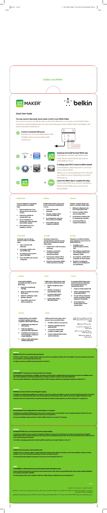  1 2 3 4RELAY5V / 1ARESTORE I / OSENSOREnjoyorouorouMAKER™Quick Start Guide belkin.com/WeMoYou may connect relay leads, sensor leads or both to your WeMo Maker. Vous pouvez brancher des fils de relais ou des fils de détecteurs, ou les deux, à votre WeMo Maker.Sie können sowohl Relaisleitungen als auch Sensorleitungen an Ihren WeMo Maker anschließen oder beide miteinander kombinieren.Connect to powered USB source. Branchez sur une source d’alimentation USB.Schließen Sie ihn an einen aktiven USB-Anschluss an.In Settings, select Wi-Fi. Connect to WeMo network.Sous Paramètres, sélectionnez Wi-Fi. Connectez-vous au réseau WeMo.Wählen Sie in den Einstellungen Wi-Fi (WLAN) aus. Stellen Sie eine Verbindung zum WeMo-Netzwerk her.Download and install the latest WeMo App. Téléchargez et installez l’appli WeMo à jour.Laden Sie die neueste WeMo App herunter  und installieren Sie sie.Launch the WeMo App to complete the setup. Ouvrez l’appli WeMo pour terminer l’installation.Starten Sie die WeMo App, um das Setup abzuschließenNEDERLANDSU kunt de relaisdraden, sensordraden of beide aansluiten op uw WeMo Maker.1.  Sluit het apparaat aan op een USB-bron die van stroom wordt voorzien.2.  Download en installeer de nieuwste WeMo-app.3.  Ga naar “Instellingen” en selecteer Wi-Fi. Maak verbinding met het WeMo-netwerk.4.  Start de WeMo-app om de installatie te voltooien.ESPAÑOLAl WeMo Maker puedes conectar pines de relé y de sensores, individualmente o a la vez.  1.  Conecta la fuente USB alimentada.2.  Descarga e instala la última version de la WeMo app.3.  En «Configuración», selecciona Wi-Fi. Conecta a la red WeMo.4.  Inicia la WeMo App para completar la instalación.ITALIANOCollegare i conduttori del relè o del sensore (o entrambi) a WeMo Maker. 1.  Eettuare il collegamento alla fonte di alimentazione USB.2.  Scaricare e installare l’ultima versione dell’app WeMo.3.  Da Impostazioni, selezionare Wi-Fi. Connettersi alla rete WeMo.4.  Lanciare l’app WeMo per completare l’installazione.SVENSKADu kan ansluta reläkablar, sensorkablar eller både och till din WeMo Maker.1.  Anslut till en strömförsörjd USB-källa.2.  Hämta och installera den senaste WeMo-appen.3.  Välj Wi-Fi i Inställningar. Anslut till WeMo-nätverket.4.  Öppna WeMo-appen för att slutföra installationen.ČESKYK WeMo Maker můžete připojit vedení s relé, vedení se snímačem nebo obojí.1.  Připojte k napájenému zdroji USB.2.  Stáhněte a nainstalujte si nejnovější aplikaci WeMo.3.  V nastavení vyberte Wi-Fi. Připojte se k síti WeMo.4.  Spusťte aplikaci WeMo a dokončete instalaci.POLSKIDo urządzenia WeMo Maker można podłączyć przewody przekaźników albo czujników bądź obu tych urządzeń jednocześnie.1.  Podłącz do źródła zasilania USB.2.  Pobierz i zainstaluj najnowszą wersję aplikacji WeMo.3.  W części Settings (Ustawienia) wybierz pozycję Wi-Fi. Nawiąż połączenie z siecią WeMo.4.  W celu dokończenia konfigurowania uruchom aplikację WeMo.MAGYARCsatlakoztathatja a relé vezetékeit, az érzékelő vezetékeit vagy akár mindkettőt a WeMo Maker eszközhöz.1.  Csatlakoztassa egy bekapcsolt USB forráshoz.2.  Töltse le és telepítse a legfrissebb WeMo alkalmazást.3.  A Beállítások közül válassza ki a Wi-Fi lehetőséget. Csatlakozzon a WeMo hálózathoz.4.  Indítsa el a WeMo alkalmazást a beállítás befejezéséhez.SRPSKIMožete povezati vodove releja, vodove senzora ili oba na svoj WeMo Maker.1.  Povežite na USB izvor pod naponom.2.  Preuzmite i instalirajte najnoviju aplikaciju WeMo.3.  U Postavkama, izaberite WiFi. Povežite se na WeMo mrežu.4.  Pokrenite aplikaciju WeMo da biste završili podešavanja.NEDERLANDSEen apparaat aansluiten op de WeMo Maker.Zorg ervoor dat het apparaat niet is aangesssSVENSKASå här ansluter du en enhet till WeMo MakKontrollera att enheten inte är ansluten till en ssssENGLISHWARNING! This device is a potential electrical shock hazard.Installation could be dangerous or illegal. Multiple breakers may need to be de-energized or switched o for safe installation. Please call a professional electrician if you are unfamiliar or uncomfortable with electrical work.For supply connections, use 14AWG or larger wires rated for at least 75º C.  FRANÇAISAVERTISSEMENT ! Cet appareil pose un risque potentiel de choc électrique.Son installation peut être dangereuse, voire illégale. Vous devrez peut-être mettre de multiples disjoncteurs hors tension pour assurer une installation sécuri-taire. Confiez l’installation à un électricien professionnel si vous n’êtes pas familier ou à l’aise avec les travaux d’électricité.Pour les connexions d’alimentation, veuillez utiliser des fils de 14 AWG ou plus gros, résistant à des températures supérieures ou égales à 75° C.DEUTSCHWARNUNG: Von diesem Gerät kann Stromschlaggefahr ausgehen.Die Installation ist möglicherweise gefährlich oder unzulässig. Um eine sichere Installation durchführen zu können, müssen Sie möglicherweise mehrere Sicherungen ausschalten und die Spannungsfreiheit prüfen. Wenn Sie wenig Erfahrung mit Elektroarbeiten haben, sollten Sie sich an einen qualifizierten Elektriker wenden.Verwenden Sie für die Stromzufuhr Kabel, die mindestens der Stärke des Standards 14 AWG entsprechen, und die für mindestens 75º C ausgelegt sind. NEDERLANDSWAARSCHUWING! U kunt mogelijk elektrische schokken krijgen door dit apparaat.De installatie kan gevaarlijk of zelfs illegaal zijn. Het kan zijn dat u meerdere stoppen moet uitschakelen zodat u het apparaat veilig kunt installeren. Als u geen ervaring heeft of niet vertrouwd bent met elektrisch werk, huur dan een elektricien in.Voor aanvoerverbindingen maakt u gebruik van 14 AWG of dikkere draden die op z’n minst 75 ºC aankunnen. ΑΓΓΛΙΚΑΠΡΟΕΙ∆ΟΠΟΙΗΣΗ! Αυτή η συσκευή αποτελεί κίνδυνο ηλεκτροπληξίας.Η εγκατάσταση ενδέχεται να είναι επικίνδυνη ή παράνοµη. Ενδέχεται να χρειαστεί η αποσύνδεση από το ρεύµα ή η απενεργοποίηση πολλαπλών ασφαλειοδιακοπτών για ασφαλή εγκατάσταση. Επικοινωνήστε µε έναν επαγγελµατία ηλεκτρολόγο εάν δεν είστε εξοικειωµένοι ή δεν αισθάνεστε άνετα µε την εκτέλεση ηλεκτρικών εργασιών.Για συνδέσεις παροχής, χρησιµοποιήστε καλώδια 14AWG ή µεγαλύτερα µε αντοχή τουλάχιστον στους 75º C. SVENSKAVARNING! Denna enhet utgör en risk för elektriska stötar.Installationen kan vara farlig eller otillåten. Du kanske måste bryta strömmen till flera säkringar eller stänga av dem för säker installation. Kontakta en behörig elektriker om du är ovan vid eller känner dig osäker på att arbeta med elektrisk utrustning.För strömanslutning krävs kablage med diametern 2,1 mm eller större som är klassad för minst 75 °C. ČESKYUPOZORNĚNÍ! Toto zařízení představuje potenciální nebezpečí zasažení elektrickým proudem.Instalace může být nebezpečná nebo nemusí být povolená. Bezpečná instalace může vyžadovat vypnutí několika jističů. Pokud neumíte provádět elektrikářskou práci, zavolejte profesionálního elektrikáře.Pro dodaná spojení použijte vodiče s průměrem 14 AWG nebo větším, které jsou certifikovány pro provoz při alespoň 75º C. ESPAÑOL¡ATENCIÓN! Este dispositivo representa un posible riesgo de descarga eléctrica.La insPor favor llama a un electricista profesional si no estás acostumbrado o no te sientes cómodo trabajando con electricidad.Para conexiones de abastecimiento usa cables 14 AWG (calibre de alambre estadounidense) o superiores con una temperatura de opeITALIANOAVVERTENZA! Questo dispositivo può comportare un rischio di folgorazione elettrica. L’installazione potrebbe essere pericolosa o illegale. Per un’installazione sicura, potrebbe essere necessario disattivare o spha familiaritPer il collegamento dell’alimentazione, utilizzare cavi con sezione pari o superiore a 14 AWG, omologati per almeno 75° C. PORTUGUÊSAVISO! Este equipamento tem um potencial de risco de choque elétrico.A insContacte um eletricista profissional se não estiver familiarizado ou confortável com o trabalho elétrico.Para ligações de alimentação, utilize cabos de calibre 14AWG superior para, pelo menos, 75º C. РУССКИЙВНИМАНИЕ! ЭтУстановка может быть опасной или нелегальной. Для безопасной установки возможно потребуется отключить несколько прерывателей. Пожалуйста обратитесь к профессиональному электрику, если вы не знаете как произвести электроработу.Для провоPOLSKIOSTRZEŻENIE! To urządzenie stwarza niebezpieczeństwo porażenia prądem elektrycznym.Samodzielna instalacja może stwarzać niebezpieczeństwo bądź naruszać przepisy prawa. Bezpieczna instalacja może wymagać wyłączeZalecZalecMAGYARFIGYELEM! Az eTelepítése veszélyes vagy illegális lehet. Előfordulhat, hogy egyes megszakítókat áramtalanítani kell vagy ki kell kapcsolni a Forduljon professzionális villanyszerelőhöz, ha nem ért a villanyszereléshez, vagy nem kívánja saját maga elvégezni azt.A tápellátás csatlakoztatásához használjon legalább 75º C névleges hőmérsékletű,14AWG vagy nagyobb méretű vezetéket.  SRPSKIUPOZORENJE! Ovaj uređaj predstavlja potencijalnu opasnost od električnog udara.Instalacije može biti opasna ili nelegalna. Možda morate da isključite ili izvučete iz napajanja više prekidača radi bezbedne inststručnog električara ako niste upoznati sa električnim radovima ili se ne osećate lagodno.Za priključkPORTUGUÊSPoderá ligar cabos de relés, de sensores ou ambos ao seu WeMo Maker.1.  Ligar a uma fonte USB alimentada.2.  Descarregue e instale a mais recente WeMo App.3.  Em Definições, selecione Wi-Fi Ligue à rede WeMo.4.  Abra a App WeMo para concluir a configuração.РУССКИЙВы можете подключить электропровода, провода сенсора или оба типа проводов к вашему WeMo Maker.1.  Подключите к USB источнику с питанием.2.  Скачайте и установите последнюю версию приложения WeMo.3.  В Установках выберете Wi-Fi. Подключитесь к сети WeMo.4.  Запустите приложение WeMo, чтобы закончить установку.ΑΓΓΛΙΚΑΜπορείτε να συνδέσετε καλώδια ρελέ, αισθητήρων ή και τα δύο στο WeMo Maker σας.1.  Συνδεθείτε σε µια τροφοδοτούµενη συσκευή USB.2.  Κάντε λήψη και εγκατάσταση της τελευταίας έκδοσης της εφαρµογής WeMo.3.  Στις Ρυθµίσεις, επιλέξτε Wi-Fi. Συνδεθείτε στο δίκτυο WeMo.4.  Εκτελέστε την εφαρµογή WeMo για να ολοκληρώσετε την εγκατάσταση.PORTUGUÊSComo ligar um equipamentCertifiquedesligado de qualquer fonte de alimentação.sss[[%XVLQHVV8QLW3URJUDP0DQDJHU3DFNDJLQJ(QJLQHHU0DWHULDO%ODQN6L]HLQ6LGH6KRZQ/[:[&apos;PP&apos;,(/$&lt;287&amp;8QLW)OXWH*UDLQ5(9,QWHUPHGLDWH35,176,&apos;([[/[:[&apos;LQ3W6%6&gt;@&gt;@%$&amp;.)5217&gt;@&gt;@&gt;@&gt;@&gt;@&gt;@&gt;@&gt;@/%6/,7+23$3(5%$&amp;.)52173W6%62QO\IRU(XURSHDQYHUVLRQ&gt;@&gt;@&gt;@&gt;@&gt;@,100&apos;UDZLQJ6FDOH5HWDLO2XWVLGH&apos;LPHQVLRQ,QFOXGLQJ+DQJ7DE&apos;212735,17&apos;,(/,1(635,17(56127(635,1763(&amp;6&apos;,(0$7(5,$/63(&amp;6[[&apos;LH/LQH)LOH&amp;RQVHUYH*LOOLDQ&lt;X(&amp;7%)OXWH.UDIW,&apos;/B)&amp;B:(020$.(5B))3$&amp;.$*,1*B&amp;&amp;RORU3ODWHV 1RWHV$UWZRUN)LOHKRUL]RQWDO5(/($6(&apos;$7( 7ROHUDQFHPP%ODQN6L]HPP)LQLVK&apos;,(/,1(7+,6&apos;2&amp;80(177+(,1)250$7,21,1,7$5(7+(&amp;21),&apos;(17,$/3523(57&lt;2)%(/.,1,17(51$7,21$/$1&apos;0867127%(&amp;23,(&apos;5(352&apos;8&amp;(&apos;2586(&apos;,1$1&lt;0$11(5:,7+2877+(:5,77(1&amp;216(172)%(/.,1&amp;25325$7,21,70867%(5(7851(&apos;83215(48(677KLVGLHOLQHZRUNVIRUIROORZLQJVNXVLIDQ\[[%XVLQHVV8QLW3URJUDP0DQDJHU3DFNDJLQJ(QJLQHHU0DWHULDO%ODQN6L]HLQ6LGH6KRZQ/[:[&apos;PP&apos;,(/$&lt;287&amp;8QLW)OXWH*UDLQ5(9,QWHUPHGLDWH35,176,&apos;([[/[:[&apos;LQ3W6%6&gt;@&gt;@%$&amp;.)5217&gt;@&gt;@&gt;@&gt;@&gt;@&gt;@&gt;@&gt;@/%6/,7+23$3(5%$&amp;.)52173W6%62QO\IRU(XURSHDQYHUVLRQ&gt;@&gt;@&gt;@&gt;@&gt;@,100&apos;UDZLQJ6FDOH5HWDLO2XWVLGH&apos;LPHQVLRQ,QFOXGLQJ+DQJ7DE&apos;212735,17&apos;,(/,1(635,17(56127(635,1763(&amp;6&apos;,(0$7(5,$/63(&amp;6[[&apos;LH/LQH)LOH&amp;RQVHUYH*LOOLDQ&lt;X(&amp;7%)OXWH.UDIW,&apos;/B)&amp;B:(020$.(5B))3$&amp;.$*,1*B&amp;&amp;RORU3ODWHV 1RWHV$UWZRUN)LOHKRUL]RQWDO5(/($6(&apos;$7( 7ROHUDQFHPP%ODQN6L]HPP)LQLVK&apos;,(/,1(7+,6&apos;2&amp;80(177+(,1)250$7,21,1,7$5(7+(&amp;21),&apos;(17,$/3523(57&lt;2)%(/.,1,17(51$7,21$/$1&apos;0867127%(&amp;23,(&apos;5(352&apos;8&amp;(&apos;2586(&apos;,1$1&lt;0$11(5:,7+2877+(:5,77(1&amp;216(172)%(/.,1&amp;25325$7,21,70867%(5(7851(&apos;83215(48(677KLVGLHOLQHZRUNVIRUIROORZLQJVNXVLIDQ\F7C043_8820vf01928_RevA00_QIG__WEMO_Maker.indd   2 9/10/14   7:53 AM