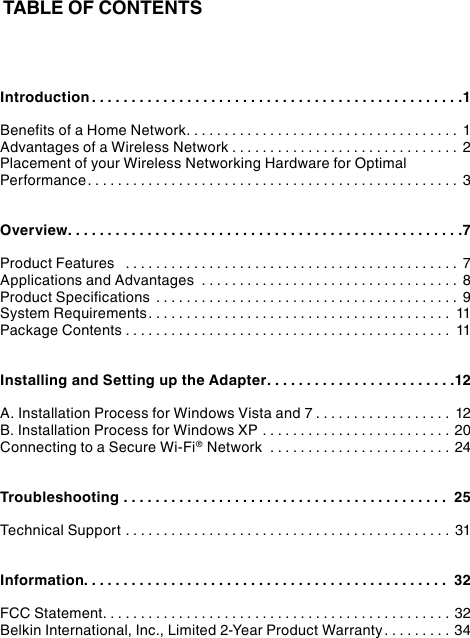 TABLE OF CONTENTSIntroduction ...............................................1Benefits of a Home Network.................................... 1Advantages of a Wireless Network .............................. 2Placement of your Wireless Networking Hardware for Optimal Performance................................................. 3Overview..................................................7Product Features  ............................................ 7Applications and Advantages  .................................. 8Product Specifications ........................................ 9System Requirements........................................ 11Package Contents ........................................... 11Installing and Setting up the Adapter........................12A. Installation Process for Windows Vista and 7 .................. 12B. Installation Process for Windows XP ......................... 20Connecting to a Secure Wi-Fi® Network  ........................ 24Troubleshooting ......................................... 25Technical Support ........................................... 31Information.............................................. 32FCC Statement.............................................. 32Belkin International, Inc., Limited 2-Year Product Warranty .........34