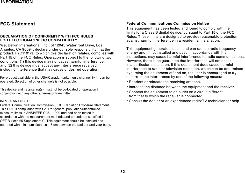 32FCC StatementDECLARATION OF CONFORMITY WITH FCC RULES FOR ELECTROMAGNETIC COMPATIBILITY We, Belkin International, Inc., of 12045 Waterfront Drive, Los Angeles, CA 90094, declare under our sole responsibility that the product, F7D1101v1, to which this declaration relates, complies with Part 15 of the FCC Rules. Operation is subject to the following two conditions: (1) this device may not cause harmful interference, and (2) this device must accept any interference received, including interference that may cause undesired operation.Federal Communications Commission NoticeThis equipment has been tested and found to comply with the limits for a Class B digital device, pursuant to Part 15 of the FCC Rules. These limits are designed to provide reasonable protection against harmful interference in a residential installation.This equipment generates, uses, and can radiate radio frequency energy and, if not installed and used in accordance with the instructions, may cause harmful interference to radio communications. However, there is no guarantee that interference will not occur in a particular installation. If this equipment does cause harmful interference to radio or television reception, which can be determined by turning the equipment off and on, the user is encouraged to try to correct the interference by one of the following measures:• Reorient or relocate the receiving antenna.• Increase the distance between the equipment and the receiver.•  Connect the equipment to an outlet on a circuit different from that to which the receiver is connected.• Consult the dealer or an experienced radio/TV technician for help.INFORMATIONFor product available in the USA/Canada market, only channel 1~11 can be operated. Selection of other channels is not possible.   This device and its antenna(s) must not be co-located or operation in conjunction with any other antenna or transmitter.  IMPORTANT NOTE: Federal Communication Commission (FCC) Radiation Exposure Statement This EUT is compliance with SAR for general population/uncontrolled exposure limits in ANSI/IEEE C95.1-1999 and had been tested in accordance with the measurement methods and procedures specified in OET Bulletin 65 Supplement C. This equipment should be installed and operated with minimum distance 1.5 cm between the radiator and your body.  