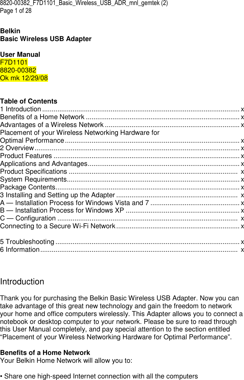 8820-00382_F7D1101_Basic_Wireless_USB_ADR_mnl_gemtek (2)  Page 1 of 28  Belkin  Basic Wireless USB Adapter  User Manual F7D1101 8820-00382 Ok mk 12/29/08   Table of Contents 1 Introduction ........................................................................................................ x Benefits of a Home Network ................................................................................. x Advantages of a Wireless Network ....................................................................... x Placement of your Wireless Networking Hardware for  Optimal Performance............................................................................................ x 2 Overview............................................................................................................ x Product Features .................................................................................................. x Applications and Advantages................................................................................ x Product Specifications .........................................................................................  x System Requirements........................................................................................... x Package Contents................................................................................................. x 3 Installing and Setting up the Adapter ................................................................  x A — Installation Process for Windows Vista and 7 ............................................... x B — Installation Process for Windows XP ............................................................ x C — Configuration ...............................................................................................  x Connecting to a Secure Wi-Fi Network................................................................. x  5 Troubleshooting ................................................................................................. x 6 Information........................................................................................................  x    Introduction  Thank you for purchasing the Belkin Basic Wireless USB Adapter. Now you can take advantage of this great new technology and gain the freedom to network your home and office computers wirelessly. This Adapter allows you to connect a notebook or desktop computer to your network. Please be sure to read through this User Manual completely, and pay special attention to the section entitled “Placement of your Wireless Networking Hardware for Optimal Performance”.  Benefits of a Home Network Your Belkin Home Network will allow you to:  • Share one high-speed Internet connection with all the computers 