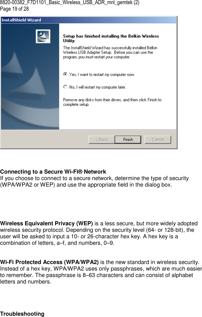 8820-00382_F7D1101_Basic_Wireless_USB_ADR_mnl_gemtek (2)  Page 19 of 28     Connecting to a Secure Wi-Fi® Network If you choose to connect to a secure network, determine the type of security (WPA/WPA2 or WEP) and use the appropriate field in the dialog box.       Wireless Equivalent Privacy (WEP) is a less secure, but more widely adopted wireless security protocol. Depending on the security level (64- or 128-bit), the user will be asked to input a 10- or 26-character hex key. A hex key is a combination of letters, a–f, and numbers, 0–9.   Wi-Fi Protected Access (WPA/WPA2) is the new standard in wireless security. Instead of a hex key, WPA/WPA2 uses only passphrases, which are much easier to remember. The passphrase is 8–63 characters and can consist of alphabet letters and numbers.     Troubleshooting 