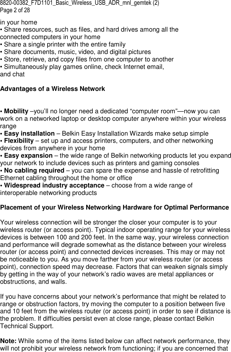 8820-00382_F7D1101_Basic_Wireless_USB_ADR_mnl_gemtek (2)  Page 2 of 28 in your home • Share resources, such as files, and hard drives among all the connected computers in your home • Share a single printer with the entire family • Share documents, music, video, and digital pictures • Store, retrieve, and copy files from one computer to another • Simultaneously play games online, check Internet email, and chat  Advantages of a Wireless Network   • Mobility –you’ll no longer need a dedicated “computer room”—now you can work on a networked laptop or desktop computer anywhere within your wireless range • Easy installation – Belkin Easy Installation Wizards make setup simple • Flexibility – set up and access printers, computers, and other networking devices from anywhere in your home • Easy expansion – the wide range of Belkin networking products let you expand your network to include devices such as printers and gaming consoles • No cabling required – you can spare the expense and hassle of retrofitting Ethernet cabling throughout the home or office • Widespread industry acceptance – choose from a wide range of interoperable networking products  Placement of your Wireless Networking Hardware for Optimal Performance  Your wireless connection will be stronger the closer your computer is to your wireless router (or access point). Typical indoor operating range for your wireless devices is between 100 and 200 feet. In the same way, your wireless connection and performance will degrade somewhat as the distance between your wireless router (or access point) and connected devices increases. This may or may not be noticeable to you. As you move farther from your wireless router (or access point), connection speed may decrease. Factors that can weaken signals simply by getting in the way of your network’s radio waves are metal appliances or obstructions, and walls.  If you have concerns about your network’s performance that might be related to range or obstruction factors, try moving the computer to a position between five and 10 feet from the wireless router (or access point) in order to see if distance is the problem. If difficulties persist even at close range, please contact Belkin Technical Support.  Note: While some of the items listed below can affect network performance, they will not prohibit your wireless network from functioning; if you are concerned that 