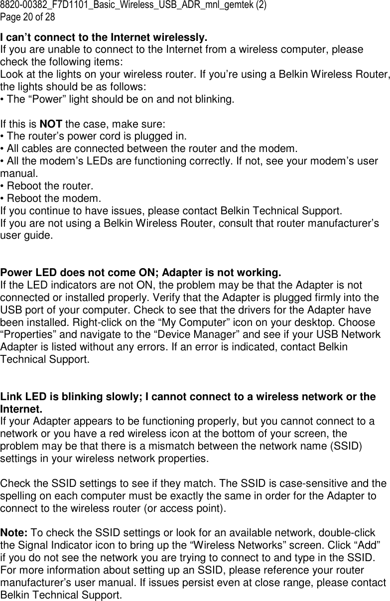 8820-00382_F7D1101_Basic_Wireless_USB_ADR_mnl_gemtek (2)  Page 20 of 28 I can’t connect to the Internet wirelessly. If you are unable to connect to the Internet from a wireless computer, please check the following items: Look at the lights on your wireless router. If you’re using a Belkin Wireless Router, the lights should be as follows: • The “Power” light should be on and not blinking.  If this is NOT the case, make sure: • The router’s power cord is plugged in. • All cables are connected between the router and the modem. • All the modem’s LEDs are functioning correctly. If not, see your modem’s user manual. • Reboot the router. • Reboot the modem. If you continue to have issues, please contact Belkin Technical Support. If you are not using a Belkin Wireless Router, consult that router manufacturer’s user guide.   Power LED does not come ON; Adapter is not working. If the LED indicators are not ON, the problem may be that the Adapter is not connected or installed properly. Verify that the Adapter is plugged firmly into the USB port of your computer. Check to see that the drivers for the Adapter have been installed. Right-click on the “My Computer” icon on your desktop. Choose “Properties” and navigate to the “Device Manager” and see if your USB Network Adapter is listed without any errors. If an error is indicated, contact Belkin Technical Support.   Link LED is blinking slowly; I cannot connect to a wireless network or the Internet. If your Adapter appears to be functioning properly, but you cannot connect to a network or you have a red wireless icon at the bottom of your screen, the problem may be that there is a mismatch between the network name (SSID) settings in your wireless network properties.  Check the SSID settings to see if they match. The SSID is case-sensitive and the spelling on each computer must be exactly the same in order for the Adapter to connect to the wireless router (or access point).  Note: To check the SSID settings or look for an available network, double-click the Signal Indicator icon to bring up the “Wireless Networks” screen. Click “Add” if you do not see the network you are trying to connect to and type in the SSID. For more information about setting up an SSID, please reference your router manufacturer’s user manual. If issues persist even at close range, please contact Belkin Technical Support. 