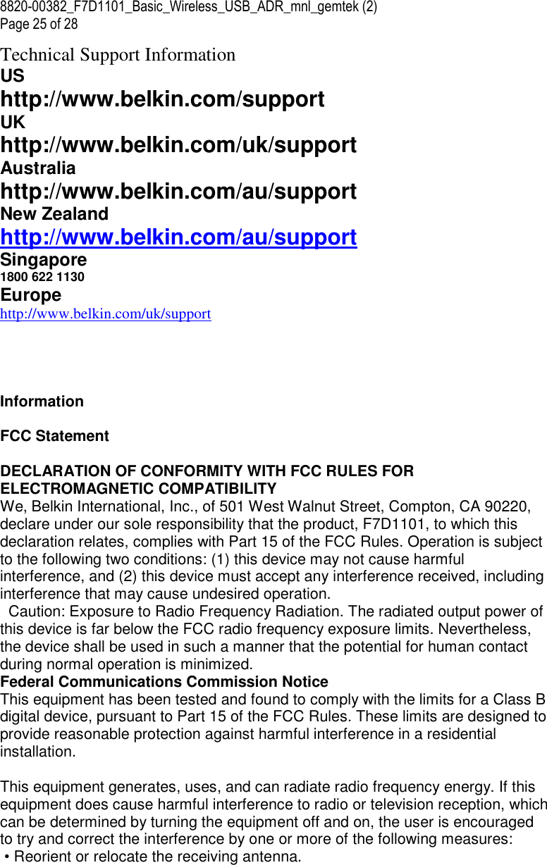 8820-00382_F7D1101_Basic_Wireless_USB_ADR_mnl_gemtek (2)  Page 25 of 28 Technical Support Information US http://www.belkin.com/support UK http://www.belkin.com/uk/support Australia http://www.belkin.com/au/support  New Zealand http://www.belkin.com/au/support  Singapore 1800 622 1130  Europe http://www.belkin.com/uk/support       Information  FCC Statement  DECLARATION OF CONFORMITY WITH FCC RULES FOR ELECTROMAGNETIC COMPATIBILITY  We, Belkin International, Inc., of 501 West Walnut Street, Compton, CA 90220, declare under our sole responsibility that the product, F7D1101, to which this declaration relates, complies with Part 15 of the FCC Rules. Operation is subject to the following two conditions: (1) this device may not cause harmful interference, and (2) this device must accept any interference received, including interference that may cause undesired operation.   Caution: Exposure to Radio Frequency Radiation. The radiated output power of this device is far below the FCC radio frequency exposure limits. Nevertheless, the device shall be used in such a manner that the potential for human contact during normal operation is minimized.  Federal Communications Commission Notice This equipment has been tested and found to comply with the limits for a Class B digital device, pursuant to Part 15 of the FCC Rules. These limits are designed to provide reasonable protection against harmful interference in a residential installation.   This equipment generates, uses, and can radiate radio frequency energy. If this equipment does cause harmful interference to radio or television reception, which can be determined by turning the equipment off and on, the user is encouraged to try and correct the interference by one or more of the following measures:  • Reorient or relocate the receiving antenna. 