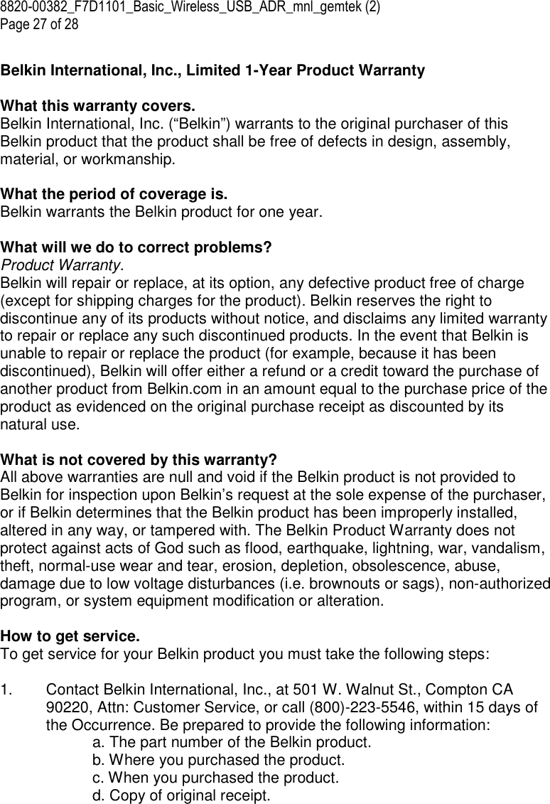 8820-00382_F7D1101_Basic_Wireless_USB_ADR_mnl_gemtek (2)  Page 27 of 28  Belkin International, Inc., Limited 1-Year Product Warranty  What this warranty covers. Belkin International, Inc. (“Belkin”) warrants to the original purchaser of this Belkin product that the product shall be free of defects in design, assembly, material, or workmanship.   What the period of coverage is. Belkin warrants the Belkin product for one year.  What will we do to correct problems?  Product Warranty. Belkin will repair or replace, at its option, any defective product free of charge (except for shipping charges for the product). Belkin reserves the right to discontinue any of its products without notice, and disclaims any limited warranty to repair or replace any such discontinued products. In the event that Belkin is unable to repair or replace the product (for example, because it has been discontinued), Belkin will offer either a refund or a credit toward the purchase of another product from Belkin.com in an amount equal to the purchase price of the product as evidenced on the original purchase receipt as discounted by its natural use.      What is not covered by this warranty? All above warranties are null and void if the Belkin product is not provided to Belkin for inspection upon Belkin’s request at the sole expense of the purchaser, or if Belkin determines that the Belkin product has been improperly installed, altered in any way, or tampered with. The Belkin Product Warranty does not protect against acts of God such as flood, earthquake, lightning, war, vandalism, theft, normal-use wear and tear, erosion, depletion, obsolescence, abuse, damage due to low voltage disturbances (i.e. brownouts or sags), non-authorized program, or system equipment modification or alteration.  How to get service.    To get service for your Belkin product you must take the following steps:  1.  Contact Belkin International, Inc., at 501 W. Walnut St., Compton CA 90220, Attn: Customer Service, or call (800)-223-5546, within 15 days of the Occurrence. Be prepared to provide the following information: a. The part number of the Belkin product. b. Where you purchased the product. c. When you purchased the product. d. Copy of original receipt. 