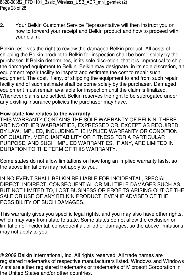 8820-00382_F7D1101_Basic_Wireless_USB_ADR_mnl_gemtek (2)  Page 28 of 28  2.  Your Belkin Customer Service Representative will then instruct you on how to forward your receipt and Belkin product and how to proceed with your claim.  Belkin reserves the right to review the damaged Belkin product. All costs of shipping the Belkin product to Belkin for inspection shall be borne solely by the purchaser. If Belkin determines, in its sole discretion, that it is impractical to ship the damaged equipment to Belkin, Belkin may designate, in its sole discretion, an equipment repair facility to inspect and estimate the cost to repair such equipment. The cost, if any, of shipping the equipment to and from such repair facility and of such estimate shall be borne solely by the purchaser. Damaged equipment must remain available for inspection until the claim is finalized. Whenever claims are settled, Belkin reserves the right to be subrogated under any existing insurance policies the purchaser may have.   How state law relates to the warranty. THIS WARRANTY CONTAINS THE SOLE WARRANTY OF BELKIN. THERE ARE NO OTHER WARRANTIES, EXPRESSED OR, EXCEPT AS REQUIRED BY LAW, IMPLIED, INCLUDING THE IMPLIED WARRANTY OR CONDITION OF QUALITY, MERCHANTABILITY OR FITNESS FOR A PARTICULAR PURPOSE, AND SUCH IMPLIED WARRANTIES, IF ANY, ARE LIMITED IN DURATION TO THE TERM OF THIS WARRANTY.   Some states do not allow limitations on how long an implied warranty lasts, so the above limitations may not apply to you.  IN NO EVENT SHALL BELKIN BE LIABLE FOR INCIDENTAL, SPECIAL, DIRECT, INDIRECT, CONSEQUENTIAL OR MULTIPLE DAMAGES SUCH AS, BUT NOT LIMITED TO, LOST BUSINESS OR PROFITS ARISING OUT OF THE SALE OR USE OF ANY BELKIN PRODUCT, EVEN IF ADVISED OF THE POSSIBILITY OF SUCH DAMAGES.   This warranty gives you specific legal rights, and you may also have other rights, which may vary from state to state. Some states do not allow the exclusion or limitation of incidental, consequential, or other damages, so the above limitations may not apply to you.    © 2009 Belkin International, Inc. All rights reserved. All trade names are registered trademarks of respective manufacturers listed. Windows and Windows Vista are either registered trademarks or trademarks of Microsoft Corporation in the United States and/or other countries.   