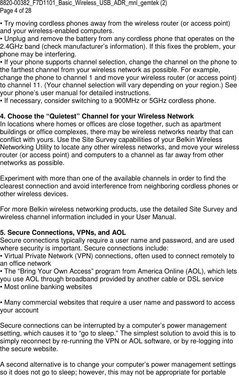 8820-00382_F7D1101_Basic_Wireless_USB_ADR_mnl_gemtek (2)  Page 4 of 28 • Try moving cordless phones away from the wireless router (or access point) and your wireless-enabled computers. • Unplug and remove the battery from any cordless phone that operates on the 2.4GHz band (check manufacturer’s information). If this fixes the problem, your phone may be interfering. • If your phone supports channel selection, change the channel on the phone to the farthest channel from your wireless network as possible. For example, change the phone to channel 1 and move your wireless router (or access point) to channel 11. (Your channel selection will vary depending on your region.) See your phone’s user manual for detailed instructions. • If necessary, consider switching to a 900MHz or 5GHz cordless phone.  4. Choose the “Quietest” Channel for your Wireless Network In locations where homes or offices are close together, such as apartment buildings or office complexes, there may be wireless networks nearby that can conflict with yours. Use the Site Survey capabilities of your Belkin Wireless Networking Utility to locate any other wireless networks, and move your wireless router (or access point) and computers to a channel as far away from other networks as possible.   Experiment with more than one of the available channels in order to find the clearest connection and avoid interference from neighboring cordless phones or other wireless devices.  For more Belkin wireless networking products, use the detailed Site Survey and wireless channel information included in your User Manual.  5. Secure Connections, VPNs, and AOL Secure connections typically require a user name and password, and are used where security is important. Secure connections include: • Virtual Private Network (VPN) connections, often used to connect remotely to an office network  • The “Bring Your Own Access” program from America Online (AOL), which lets you use AOL through broadband provided by another cable or DSL service • Most online banking websites  • Many commercial websites that require a user name and password to access your account  Secure connections can be interrupted by a computer’s power management setting, which causes it to “go to sleep.” The simplest solution to avoid this is to simply reconnect by re-running the VPN or AOL software, or by re-logging into the secure website.  A second alternative is to change your computer’s power management settings so it does not go to sleep; however, this may not be appropriate for portable 