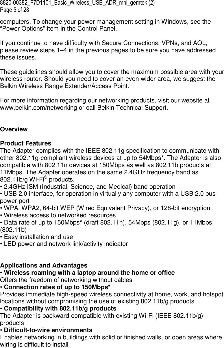 8820-00382_F7D1101_Basic_Wireless_USB_ADR_mnl_gemtek (2)  Page 5 of 28 computers. To change your power management setting in Windows, see the “Power Options” item in the Control Panel.  If you continue to have difficulty with Secure Connections, VPNs, and AOL, please review steps 1–4 in the previous pages to be sure you have addressed these issues.  These guidelines should allow you to cover the maximum possible area with your wireless router. Should you need to cover an even wider area, we suggest the Belkin Wireless Range Extender/Access Point.  For more information regarding our networking products, visit our website at www.belkin.com/networking or call Belkin Technical Support.   Overview  Product Features  The Adapter complies with the IEEE 802.11g specification to communicate with other 802.11g-compliant wireless devices at up to 54Mbps*. The Adapter is also compatible with 802.11n devices at 150Mbps as well as 802.11b products at 11Mbps. The Adapter operates on the same 2.4GHz frequency band as 802.11b/g Wi-Fi® products. • 2.4GHz ISM (Industrial, Science, and Medical) band operation • USB 2.0 interface, for operation in virtually any computer with a USB 2.0 bus-power port • WPA, WPA2, 64-bit WEP (Wired Equivalent Privacy), or 128-bit encryption • Wireless access to networked resources • Data rate of up to 150Mbps* (draft 802.11n), 54Mbps (802.11g), or 11Mbps (802.11b) • Easy installation and use • LED power and network link/activity indicator   Applications and Advantages • Wireless roaming with a laptop around the home or office Offers the freedom of networking without cables • Connection rates of up to 150Mbps*  Provides immediate high-speed wireless connectivity at home, work, and hotspot locations without compromising the use of existing 802.11b/g products • Compatibility with 802.11b/g products The Adapter is backward-compatible with existing Wi-Fi (IEEE 802.11b/g) products  • Difficult-to-wire environments Enables networking in buildings with solid or finished walls, or open areas where wiring is difficult to install 