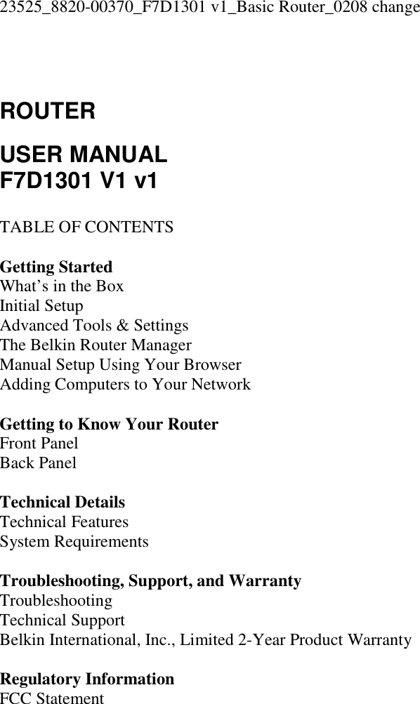 23525_8820-00370_F7D1301 v1_Basic Router_0208 change   ROUTER  USER MANUAL F7D1301 V1 v1  TABLE OF CONTENTS  Getting Started What’s in the Box Initial Setup Advanced Tools &amp; Settings The Belkin Router Manager Manual Setup Using Your Browser Adding Computers to Your Network  Getting to Know Your Router Front Panel Back Panel  Technical Details Technical Features System Requirements  Troubleshooting, Support, and Warranty Troubleshooting Technical Support Belkin International, Inc., Limited 2-Year Product Warranty  Regulatory Information FCC Statement 
