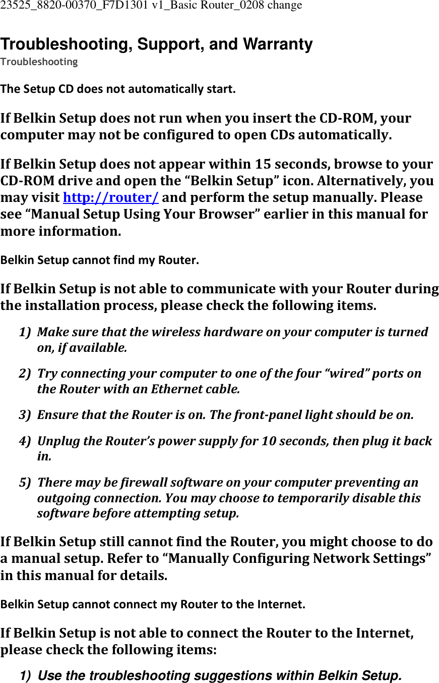 23525_8820-00370_F7D1301 v1_Basic Router_0208 change  Troubleshooting, Support, and Warranty Troubleshooting The Setup CD does not automatically start. If Belkin Setup does not run when you insert the CD-ROM, your computer may not be configured to open CDs automatically. If Belkin Setup does not appear within 15 seconds, browse to your CD-ROM drive and open the “Belkin Setup” icon. Alternatively, you may visit http://router/ and perform the setup manually. Please see “Manual Setup Using Your Browser” earlier in this manual for more information. Belkin Setup cannot find my Router. If Belkin Setup is not able to communicate with your Router during the installation process, please check the following items. 1) Make sure that the wireless hardware on your computer is turned on, if available. 2) Try connecting your computer to one of the four “wired” ports on the Router with an Ethernet cable. 3) Ensure that the Router is on. The front-panel light should be on. 4) Unplug the Router’s power supply for 10 seconds, then plug it back in. 5) There may be firewall software on your computer preventing an outgoing connection. You may choose to temporarily disable this software before attempting setup. If Belkin Setup still cannot find the Router, you might choose to do a manual setup. Refer to “Manually Configuring Network Settings” in this manual for details. Belkin Setup cannot connect my Router to the Internet. If Belkin Setup is not able to connect the Router to the Internet, please check the following items: 1)  Use the troubleshooting suggestions within Belkin Setup. 